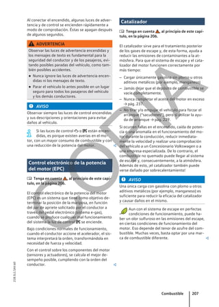 Al conectar el encendido, algunas luces de adver-
tencia y de control se encienden rápidamente a
modo de comprobación. Éstas se apagan después
de algunos segundos.
ADVERTENCIA
Observar las luces de advertencia encendidas y
los mensajes de texto es fundamental para la
seguridad del conductor y de los pasajeros, evi-
tando posibles paradas del vehículo, como tam-
bién posibles accidentes.
● Nunca ignore las luces de advertencia encen-
didas ni los mensajes de texto.
● Parar el vehículo lo antes posible en un lugar
seguro para todos los pasajeros del vehículo
y los demás conductores.
AVISO
Observar siempre las luces de control encendidas
y sus descripciones y orientaciones para evitar
daños al vehículo.
Si las luces de control  o  están encen-
didas, es porque existen averías en el mo-
tor, con un mayor consumo de combustible y con
una reducción de la potencia del motor. 
Control electrónico de la potencia
del motor (EPC)
 Tenga en cuenta , al principio de este capí-
tulo, en la página 206.
El control electrónico de la potencia del motor
(EPC) es un sistema que tiene como objetivo de-
terminar la posición de la mariposa, en función
del par de apriete solicitado por el conductor a
través del pedal electrónico (sistema e-gas),
cuando se produce cualquier mal funcionamiento
del sistema la luz de control  se enciende.
Bajo condiciones normales de funcionamiento,
cuando el conductor accione el acelerador, el sis-
tema interpretará la orden, transformándola en
necesidad de fuerza y velocidad.
Con el control sobre los componentes del motor
(sensores y actuadores), se calcula el mejor de-
sempeño posible, cumpliendo con la orden del
conductor. 
Catalizador
 Tenga en cuenta , al principio de este capí-
tulo, en la página 206.
El catalizador sirve para el tratamiento posterior
de los gases de escape y, de esta forma, ayuda a
reducir las emisiones de contaminantes a la at-
mósfera. Para que el sistema de escape y el cata-
lizador del motor funcionen correctamente por
más tiempo:
– Cargar únicamente gasolina sin plomo u otros
aditivos metálicos (por ejemplo, manganeso)
– Jamás dejar que el depósito de combustible se
vacíe completamente.
– Nunca completar el aceite del motor en exceso
→ pág. 237.
– No tirar y/o empujar el vehículo para forzar el
arranque (“sacudones”), pero sí utilizar la ayu-
da de arranque → pág. 229.
Si ocurren fallas en el encendido, caída de poten-
cia o una anomalía en el funcionamiento del mo-
tor durante la conducción, reducir inmediata-
mente la velocidad y realizar una comprobación
del vehículo a un Concesionario Volkswagen o a
una empresa especializada. De lo contrario, el
combustible no quemado puede llegar al sistema
de escape y, consecuentemente, a la atmósfera.
Además de esto, ¡el catalizador también puede
verse dañado por sobrecalentamiento!
AVISO
Una única carga con gasolina con plomo u otros
aditivos metálicos (por ejemplo, manganeso) es
suficiente para reducir la eficacia del catalizador
y causar daños en el mismo.
Aun con el sistema de escape en perfectas
condiciones de funcionamiento, puede ha-
ber un olor sulfuroso en las emisiones del escape,
en ciertas condiciones de funcionamiento del
motor. Eso depende del tenor de azufre del com-
bustible. Muchas veces, basta optar por una mar-
ca de combustible diferente. 
Combustible 207
21B.5L1.SAV.60
C
O
P
I
A
 