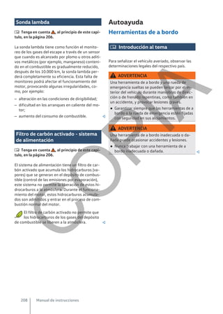 Sonda lambda
 Tenga en cuenta , al principio de este capí-
tulo, en la página 206.
La sonda lambda tiene como función el monito-
reo de los gases del escape a través de un sensor
que cuando es alcanzado por plomo u otros aditi-
vos metálicos (por ejemplo, manganeso) conteni-
do en el combustible es gradualmente reducido,
después de los 10.000 km, la sonda lambda per-
derá completamente su eficiencia. Esta falta de
monitoreo podrá afectar el funcionamiento del
motor, provocando algunas irregularidades, co-
mo, por ejemplo:
– alteración en las condiciones de dirigibilidad;
– dificultad en los arranques en caliente del mo-
tor;
– aumento del consumo de combustible. 
Filtro de carbón activado - sistema
de alimentación
 Tenga en cuenta , al principio de este capí-
tulo, en la página 206.
El sistema de alimentación tiene un filtro de car-
bón activado que acumula los hidrocarburos (va-
pores) que se generan en el depósito de combus-
tible (control de las emisiones por evaporación),
este sistema no permite la liberación de estos hi-
drocarburos a la atmósfera. Durante el funciona-
miento del motor, estos hidrocarburos acumula-
dos son admitidos y entrar en el proceso de com-
bustión normal del motor.
El filtro de carbón activado no permite que
los hidrocarburos de los gases del depósito
de combustible se liberen a la atmósfera. 
Autoayuda
Herramientas de a bordo
 Introducción al tema
Para señalizar el vehículo averiado, observar las
determinaciones legales del respectivo país.
ADVERTENCIA
Una herramienta de a bordo y una rueda de
emergencia sueltas se pueden lanzar por el in-
terior del vehículo durante maniobras de direc-
ción o de frenado repentinas, como también en
un accidente, y provocar lesiones graves.
● Garantizar siempre que las herramientas de a
bordo o la rueda de emergencia estén fijadas
con seguridad en sus alojamientos.
ADVERTENCIA
Una herramienta de a bordo inadecuada o da-
ñada puede ocasionar accidentes y lesiones.
● Nunca trabajar con una herramienta de a
bordo inadecuada o dañada. 
Manual de instrucciones
208
C
O
P
I
A
 