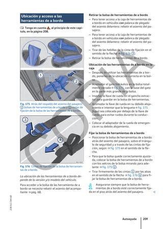 Ubicación y acceso a las
herramientas de a bordo
 Tenga en cuenta , al principio de este capí-
tulo, en la página 208.
Fig. 175 Atrás del respaldo del asiento del pasajero:
2 bolsas de herramientas de a bordo y 1 cintas de
fijación de la bolsa de las herramientas de a bordo.
Fig. 176 Cintas de fijación de la bolsa de herramien-
tas de a bordo.
La ubicación de las herramientas de a bordo de-
pende de la versión y/o modelo del vehículo.
Para acceder a la bolsa de las herramienta de a
bordo se necesita rebatir el asiento del acompa-
ñante → pág. 68.
Retirar la bolsa de herramientas de a bordo
– Para tener acceso a la caja de herramientas de
a bordo en vehículos con palanca de plegado
del asiento delantero: rebatir el asiento del pa-
sajero.
– Para tener acceso a la caja de herramientas de
a bordo en vehículos con palanca de plegado
del asiento delantero: rebatir el asiento del pa-
sajero.
– Tirar de las hebillas de la cinta de fijación en el
sentido de la flecha → fig. 176 3 .
– Retirar la bolsa de herramientas de a bordo.
Ubicación de las herramientas de a bordo en la
caja
– Después de utilizar las herramientas de a bor-
do, ponerlas en la ubicación correcta en la bol-
sa.
– Acomodar el gato hidráulico en la bolsa total-
mente cerrado→ fig. 175, con la base del gato
en la parte más grande de la bolsa.
– Insertar la llave de rueda en el gancho extrac-
tor para guardar en la bolsa de herramientas.
– Acomodar la llave de rueda en su debido aloja-
miento e intentar que la lengueta→ fig. 175
(lupa) sea colocada por debajo de la llave de
rueda, para evitar ruidos durante la conduc-
ción.
– Colocar el adaptador de la rueda de emergen-
cia en su debido alojamiento.
Fijar la bolsa de herramientas de a bordo
– Posicionar la bolsa de herramientas de a bordo
atrás del asiento del pasajero, sobre el triángu-
lo de seguridad y a través de las cintas de fija-
ción, según → fig. 175 en el sentido de la fle-
cha.
– Para que la bolsa quede correctamente ajusta-
da, colocar la bolsa de herramientas de a bordo
con los velcros de la bolsa mirando para ade-
lante → fig. 175 2 .
– Tirar firmemente de las cintas 1 por las alzas
en el sentido de la flecha → fig. 176 4 para fi-
jar la bolsa de herramientas de a bordo.
Asegurarse siempre que la bolsa de herra-
mientas de a bordo esté correctamente fija-
da en el piso atrás del asiento del pasajero. 
Autoayuda 209
21B.5L1.SAV.60
C
O
P
I
A
 