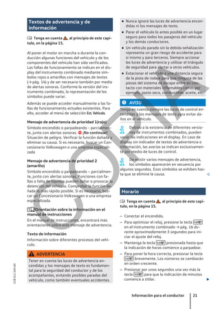 Textos de advertencia y de
información
 Tenga en cuenta , al principio de este capí-
tulo, en la página 15.
Al poner el motor en marcha o durante la con-
ducción algunas funciones del vehículo y de los
componentes del vehículo han sido verificados.
Las fallas de funcionamiento se indican en el dis-
play del instrumento combinado mediante sím-
bolos rojos o amarillos con mensajes de textos
(→ pág. 14) y de ser necesario también por medio
de alertas sonoras. Conforme la versión del ins-
trumento combinado, la representación de los
símbolos puede variar.
Además se puede acceder manualmente a las fa-
llas de funcionamiento actuales existentes. Para
ello, acceder al menú de selección Est. Vehículo.
Mensaje de advertencia de prioridad 1(rojo)
Símbolo encendido o parpadeando - parcialmen-
te, junto con alertas sonoras.  ¡No continuar!
Situación de peligro. Verificar la función dañada y
eliminar su causa. Si es necesario, buscar un Con-
cesionario Volkswagen o una empresa especiali-
zada
Mensaje de advertencia de prioridad 2
(amarillo)
Símbolo encendido o parpadeando – parcialmen-
te, junto con alertas sonoras. Funciones con fa-
llas o falta de líquidos pueden dañar o provocar la
detención del vehículo. Comprobar la función da-
ñada lo más rápido posible. Si es necesario, bus-
car un Concesionario Volkswagen o una empresa
especializada.
Orientación sobre la información en el
manual de instrucciones
En el manual de instrucciones, encontrará más
orientaciones sobre este mensaje de advertencia.
Texto de información
Información sobre diferentes procesos del vehí-
culo.
ADVERTENCIA
Tener en cuenta las luces de advertencia en-
cendidas y los mensajes de texto es fundamen-
tal para la seguridad del conductor y de los
acompañantes, evitando posibles paradas del
vehículo, como también eventuales accidentes.
● Nunca ignore las luces de advertencia encen-
didas ni los mensajes de texto.
● Parar el vehículo lo antes posible en un lugar
seguro para todos los pasajeros del vehículo
y los demás conductores.
● Un vehículo parado sin la debida señalización
representa un gran riesgo de accidente para
sí mismo y para terceros. Siempre accionar
las luces de advertencia y utilizar el triángulo
de seguridad para alertar a otros vehículos.
● Estacionar el vehículo a una distancia segura
de la pista de rodaje para que ninguna de las
piezas del sistema de escape entre en con-
tacto con materiales inflamables como, por
ejemplo, pasto seco, combustible, aceite, etc.
AVISO
Tenga en cuenta siempre las luces de control en-
cendidas y los mensajes de texto para evitar da-
ños en el vehículo.
Debido a la existencia de diferentes versio-
nes de instrumentos combinados, pueden
variar las indicaciones en el display. En caso de
display sin indicador de textos de advertencia o
información, las averías se indican exclusivamen-
te por medio de luces de control.
De existir varios mensajes de advertencia,
los símbolos aparecerán en secuencia por
algunos segundos. Esos símbolos se exhiben has-
ta que se elimine la causa. 
Horario
 Tenga en cuenta , al principio de este capí-
tulo, en la página 15.
– Conectar el encendido.
– Para optimizar el reloj, presione la tecla 
en el instrumento combinado → pág. 16 du-
rante aproximadamente 5 segundos para ini-
ciar el ajuste del reloj.
– Mantenga la tecla  presionada hasta que
la indicación de horas comience a parpadear.
– Para poner la hora correcta, presionar la tecla
 brevemente. Los números se cambiarán
en orden creciente.
– Presionar por unos segundos una vez más la
tecla  para que la indicación de minutos
comience a titilar. 
Información para el conductor 21
21B.5L1.SAV.60
C
O
P
I
A
 