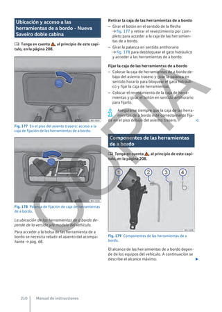 Ubicación y acceso a las
herramientas de a bordo - Nueva
Saveiro doble cabina
 Tenga en cuenta , al principio de este capí-
tulo, en la página 208.
Fig. 177 En el piso del asiento trasero: acceso a la
caja de fijación de las herramientas de a bordo.
Fig. 178 Palanca de fijación de caja de herramientas
de a bordo.
La ubicación de las herramientas de a bordo de-
pende de la versión y/o modelo del vehículo.
Para acceder a la bolsa de las herramienta de a
bordo se necesita rebatir el asiento del acompa-
ñante → pág. 68.
Retirar la caja de las herramientas de a bordo
– Girar el botón en el sentido de la flecha
→ fig. 177 y retirar el revestimiento por com-
pleto para acceder a la caja de las herramien-
tas de a bordo.
– Girar la palanca en sentido antihorario
→ fig. 178 para desbloquear el gato hidráulico
y acceder a las herramientas de a bordo.
Fijar la caja de las herramientas de a bordo
– Colocar la caja de herramientas de a bordo de-
bajo del asiento trasero y girar la palanca en
sentido horario para bloquear el gato hidráuli-
co y fijar la caja de herramientas.
– Colocar el revestimiento de la caja de herra-
mientas y girar el botón en sentido antihorario
para fijarlo.
Asegurarse siempre que la caja de las herra-
mientas de a bordo esté correctamente fija-
da en el piso debajo del asiento trasero. 
Componentes de las herramientas
de a bordo
 Tenga en cuenta , al principio de este capí-
tulo, en la página 208.
Fig. 179 Componentes de las herramientas de a
bordo.
El alcance de las herramientas de a bordo depen-
de de los equipos del vehículo. A continuación se
describe el alcance máximo. 
Manual de instrucciones
210
C
O
P
I
A
 