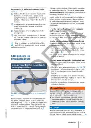 Componentes de las herramientas de a bordo.
→ fig. 179
Gato. Antes de volver a colocar el gato en la
bolsa de herramientas de a bordo, cierre
completamente el gato con la llave de la rue-
da hasta el tope para evitar ruidos durante la
marcha.
Llave de rueda. Se utiliza también como ma-
nivela del gato para levantar el vehículo
→ pág. 270.
Adaptador para remover o fijar la roda de
emergencia.
Gancho extractor para remoción de las llan-
tas centrales o de las coberturas de los torni-
llos de las ruedas.
Girar el gato para su posición original des-
pués del uso, para que éste pueda ser guar-
dado con seguridad. 
Escobillas de los
limpiaparabrisas
Limpiar y cambiar las escobillas de
los limpiaparabrisas
Fig. 180 Sustituir las escobillas de los limpiaparabri-
sas.
El vehículo está equipado de fábrica con escobi-
llas de los limpiaparabrisas revestidas con una
capa de grafito. La capa de grafito es responsable
de que las escobillas de los limpiaparabrisas ba-
rran de forma silenciosa sobre el vidrio y tengan
un rendimiento de limpieza satisfactorio.→
1
2
3
4
Verificar regularmente el estado de las escobillas
de los limpiaparabrisas. Cambie las escobillas de
los limpiaparabrisas cuando estén deterioradas o
límpielas si están sucias → .
Las escobillas de los limpiaparabrisas dañadas se
deben cambiar inmediatamente. Las escobillas
de los limpiaparabrisas se pueden adquirir en un
Concesionario Volkswagen o en una empresa es-
pecializada.
Levantar y plegar hacia afuera los brazos de
los limpiaparabrisas
Para levantar o plegar hacia afuera un brazo de
los limpiaparabrisas, tomarlo solamente del área
de fijación de la escobilla de los limpiaparabrisas.
Limpiar las escobillas de los limpiaparabrisas
– Levantar y plegar hacia afuera los brazos de los
limpiaparabrisas.
– Con un paño suave, retirar con cuidado el pol-
vo y la suciedad de las escobillas de los limpia-
parabrisas → .
– Bajar los brazos de los limpiaparabrisas nueva-
mente en el vidrio.
Sustituir las escobillas de los limpiaparabrisas
– Levantar y plegar hacia afuera los brazos de los
limpiaparabrisas.
– Mantener la tecla de desbloqueo → fig. 180 1
presionada y, al mismo tiempo, retirar la esco-
billa del limpiaparabrisas en el sentido de la
flecha.
– Introducir la nueva escobilla del limpiaparabri-
sas de mismo tamaño y modelo en el brazo del
limpiaparabrisas hasta encajarla.
– Bajar los brazos de los limpiaparabrisas nueva-
mente en el vidrio.
ADVERTENCIA
Las escobillas del limpiaparabrisas gastadas o
sucias reducen la visibilidad y aumentan el ries-
go de accidentes y de lesiones graves.
● Sustituir las escobillas del limpiaparabrisas
siempre que estén dañadas o gastadas y si
no limpian más los vidrios de forma satisfac-
toria.
AVISO
No trate de recuperar la capa de grafito de las es-
cobillas del parabrisas, o volver a aplicarla. Si está
dañada, sustituir las escobillas del parabrisas. 
Autoayuda 211
21B.5L1.SAV.60
C
O
P
I
A
 