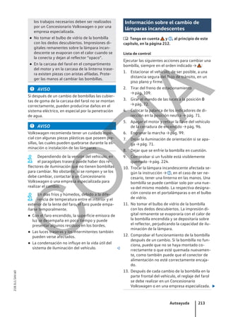 los trabajos necesarios deben ser realizados
por un Concesionario Volkswagen o por una
empresa especializada.
● No tomar el bulbo de vidrio de la bombilla
con los dedos descubiertos. Impresiones di-
gitales remanentes sobre la lámpara incan-
descente se evaporan con el calor cuando se
la conecta y dejan al reflector “opaco”.
● En la carcasa del farol en el compartimento
del motor y en la carcasa de la linterna trase-
ra existen piezas con aristas afiladas. Prote-
ger las manos al cambiar las bombillas.
AVISO
Si después de un cambio de bombillas las cubier-
tas de goma de la carcasa del farol no se montan
correctamente, pueden producirse daños en el
sistema eléctrico, en especial por la penetración
de agua.
AVISO
Volkswagen recomienda tener un cuidado espe-
cial con algunas piezas plásticas que poseen pre-
sillas, las cuales pueden quebrarse durante la eli-
minación o instalación de las lámparas.
Dependiendo de la versión del vehículo, en
el paragolpes trasero puede haber dos re-
flectores de iluminación que no tienen bombillas
para cambiar. No obstante, si se rompen y se los
debe cambiar, contactar a un Concesionario
Volkswagen o una empresa especializada para
realizar el cambio.
En días fríos y húmedos, debido a la dife-
rencia de temperatura entre el interior y el
exterior de la lente del faro, el faro puede empa-
ñarse temporalmente.
● Con el faro encendido, la superficie emisora de
luz se desempaña en poco tiempo y puede
presentar algunos residuos en los bordes.
● Las luces traseras y los intermitentes también
pueden verse afectados.
● La condensación no influye en la vida útil del
sistema de iluminación del vehículo. 
Información sobre el cambio de
lámparas incandescentes
 Tenga en cuenta y , al principio de este
capítulo, en la página 212.
Lista de control
Ejecutar las siguientes acciones para cambiar una
bombilla, siempre en el orden indicado → :
1. Estacionar el vehículo, de ser posible, a una
distancia segura del flujo de tránsito, en un
piso plano y firme.
2. Tirar del freno de estacionamiento
→ pág. 109.
3. Girar el mando de las luces a la posición 0
→ pág. 72.
4. Colocar la palanca de los indicadores de di-
rección en la posición neutra → pág. 71.
5. Apagar el motor y retirar la llave del vehículo
de la cerradura de encendido → pág. 96.
6. Engranar la marcha → pág. 99.
7. Dejar la iluminación de orientación si se apa-
ga → pág. 71.
8. Dejar que se enfríe la bombilla en cuestión.
9. Comprobar si un fusible está visiblemente
quemado → pág. 224.
10. Trocar la lámpara incandescente afectada se-
gún la instrucción → , en el caso de ser ne-
cesario, tener una linterna en las manos. Una
bombilla se puede cambiar solo por una nue-
va del mismo modelo. La respectiva designa-
ción consta en el portalámparas o en el bulbo
de vidrio.
11. No tomar el bulbo de vidrio de la bombilla
con los dedos descubiertos. La impresión di-
gital remanente se evaporaría con el calor de
la bombilla encendida y se depositaría sobre
el reflector, perjudicando la capacidad de ilu-
minación de la lámpara.
12. Comprobar el funcionamiento de la bombilla
después de un cambio. Si la bombilla no fun-
ciona, puede que no se haya montado co-
rrectamente o que esté quemada nuevamen-
te, como también puede que el conector de
alimentación no esté correctamente encaja-
do.
13. Después de cada cambio de la bombilla en la
parte frontal del vehículo, el reglaje del farol
se debe realizar en un Concesionario
Volkswagen o en una empresa especializada. 
Autoayuda 213
21B.5L1.SAV.60
C
O
P
I
A
 