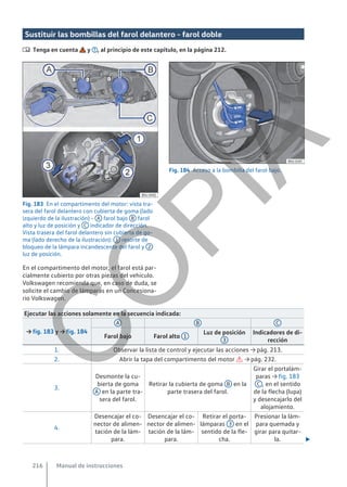 Sustituir las bombillas del farol delantero - farol doble
 Tenga en cuenta y , al principio de este capítulo, en la página 212.
Fig. 183 En el compartimento del motor: vista tra-
sera del farol delantero con cubierta de goma (lado
izquierdo de la ilustración) - A farol bajo B farol
alto y luz de posición y C indicador de dirección.
Vista trasera del farol delantero sin cubierta de go-
ma (lado derecho de la ilustración): 1 resorte de
bloqueo de la lámpara incandescente del farol y 2
luz de posición.
Fig. 184 Acceso a la bombilla del farol bajo.
En el compartimento del motor, el farol está par-
cialmente cubierto por otras piezas del vehículo.
Volkswagen recomienda que, en caso de duda, se
solicite el cambio de lámparas en un Concesiona-
rio Volkswagen.
Ejecutar las acciones solamente en la secuencia indicada:
→ fig. 183 y → fig. 184
A B C
Farol bajo Farol alto 1
Luz de posición
3
Indicadores de di-
rección
1. Observar la lista de control y ejecutar las acciones → pág. 213.
2. Abrir la tapa del compartimento del motor  → pág. 232.
3.
Desmonte la cu-
bierta de goma
A en la parte tra-
sera del farol.
Retirar la cubierta de goma B en la
parte trasera del farol.
Girar el portalám-
paras → fig. 183
C , en el sentido
de la flecha (lupa)
y desencajarlo del
alojamiento.
4.
Desencajar el co-
nector de alimen-
tación de la lám-
para.
Desencajar el co-
nector de alimen-
tación de la lám-
para.
Retirar el porta-
lámparas 3 en el
sentido de la fle-
cha.
Presionar la lám-
para quemada y
girar para quitar-
la. 
Manual de instrucciones
216
C
O
P
I
A
 