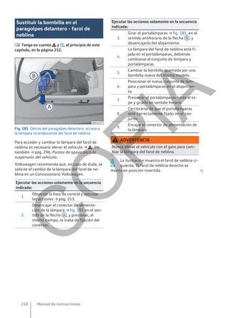 Sustituir la bombilla en el
paragolpes delantero - farol de
neblina
 Tenga en cuenta y , al principio de este
capítulo, en la página 212.
Fig. 185 Detrás del paragolpes delantero: acceso a
la lámpara incandescente del farol de neblina.
Para acceder y cambiar la lámpara del farol de
neblina es necesario elevar el vehículo → . Ver
también → pág. 296, Puntos de apoyo para la
suspensión del vehículo.
Volkswagen recomienda que, en caso de duda, se
solicite el cambio de la lámpara del farol de ne-
blina en un Concesionario Volkswagen.
Ejecutar las acciones solamente en la secuencia
indicada:
1.
Observar la lista de control y ejecutar
las acciones → pág. 213.
2.
Desencajar el conector de alimenta-
ción de la lámpara → fig. 185 en el sen-
tido de la flecha A , y presionar, al
mismo tiempo, la traba de fijación del
conector.
Ejecutar las acciones solamente en la secuencia
indicada:
3.
Girar el portalámparas → fig. 185, en el
sentido antihorario de la flecha B , y
desencajarlo del alojamiento.
4.
La lámpara del farol de neblina está fi-
jada en el portalámparas, debiendo
cambiarse el conjunto de lámpara y
portalámparas.
5.
Cambiar la bombilla quemada por una
bombilla nueva del mismo modelo.
6.
Posicionar el nuevo conjunto de lám-
para y portalámparas en el alojamien-
to.
7.
Presionar el portalámparas hasta el to-
pe y girarlo en sentido horario.
8.
Cerciorarse de que el portalámparas
esté correctamente fijado en el con-
junto.
9.
Encajar el conector de alimentación de
la lámpara.
ADVERTENCIA
Nunca elevar el vehículo con el gato para cam-
biar la lámpara del farol de neblina.
La ilustración muestra el farol de neblina iz-
quierdo. El farol de neblina derecho se
monta en posición invertida. 
Manual de instrucciones
218
C
O
P
I
A
 