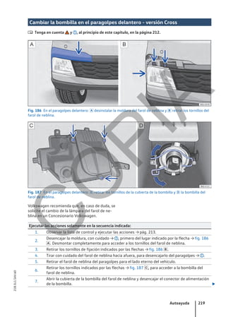 Cambiar la bombilla en el paragolpes delantero - versión Cross
 Tenga en cuenta y , al principio de este capítulo, en la página 212.
Fig. 186 En el paragolpes delantero:  desinstalar la moldura del farol de neblina y  retirar los tornillos del
farol de neblina.
Fig. 187 En el paragolpes delantero:  retirar los tornillos de la cubierta de la bombilla y  la bombilla del
farol de neblina.
Volkswagen recomienda que, en caso de duda, se
solicite el cambio de la lámpara del farol de ne-
blina en un Concesionario Volkswagen.
Ejecutar las acciones solamente en la secuencia indicada:
1. Observar la lista de control y ejecutar las acciones → pág. 213.
2.
Desencajar la moldura, con cuidado → , primero del lugar indicado por la flecha → fig. 186
. Desmontar completamente para acceder a los tornillos del farol de neblina.
3. Retirar los tornillos de fijación indicados por las flechas → fig. 186 .
4. Tirar con cuidado del farol de neblina hacia afuera, para desencajarlo del paragolpes → .
5. Retirar el farol de neblina del paragolpes para el lado eterno del vehículo.
6.
Retirar los tornillos indicados por las flechas → fig. 187 , para acceder a la bombilla del
farol de neblina.
7.
Abrir la cubierta de la bombilla del farol de neblina y desencajar el conector de alimentación
de la bombilla. 
Autoayuda 219
21B.5L1.SAV.60
C
O
P
I
A
 