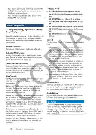 – Para poner los minutos correctos, presionar la
tecla  brevemente. Los números se cam-
biarán en orden creciente.
– Para finalizar el ajuste del reloj, presionar la
tecla  nuevamente. 
Menú Configuración
 Tenga en cuenta , al principio de este capí-
tulo, en la página 15.
La cobertura de los menús y de los indicadores de
información depende de los componentes elec-
trónicos del vehículo y del alcance de la versión
del vehículo.
Idioma/Language
Seleccione el idioma para los textos del display.
Indicador Multifunción
Configuración de los datos del Indicador Multi-
función que se deben visualizar en el display del
panel de instrumentos → pág. 20.
Sensor de estacionamiento
Puede definirse el volumen de alerta sonora del
control de la distancia de estacionamiento. Au-
menta o disminuye la señal sonora del sensor de
estacionamiento trasero.
ECO Comfort
Configuración de los datos del ECO Comfort que
se deben visualizar en el display del instrumento
combinado.
La función ECO Comfort tiene como objetivo in-
dicar en el display del panel de instrumentos
alertas de ayuda para mejorar el consumo de
combustible del vehículo.
Dentro del submenú ECO Comfort se pueden definir
los datos que se visualizarán en el display. Los
datos pueden definirse por separado, o en con-
junto (todas las opciones), y también se puede
desactivar las opciones para que no aparezca nin-
gún alerta en el display.
Únicamente se visualizarán en el display del pa-
nel de instrumentos los datos disponibles para el
vehículo, que depende del sistema electrónico
del vehículo y de los equipos montados.
Además del texto de alerta visualizado en el dis-
play, pueden aparecer alertas con información
adicional.
Textos de alerta
– ECO COMFORT Resistencia del aire: Cerrar ventanas.
– ECO COMFORT Aire acondicionado prendido: Cerrar ven-
tanas.
– ECO COMFORT Observe el indicador de los cambios.
– ECO COMFORT Al frenar desembrague a menos de 1300
rpm.
– ECO COMFORT No pise el acelerador al arrancar el motor.
– ECO COMFORT No pise el acelerador con el vehículo dete-
nido.
– ECO COMFORT Evite tener el motor en marcha estando
detenido.
Confort
Configuración para funciones de confort del vehí-
culo:
– Señal sonora: activar o desactivar la función de
señal sonora al bloquear o desbloquear el vehí-
culo. Si la señal sonora está conectada, se emi-
tirá una señal sonora (bocina) cada vez que se
cierre el vehículo o dos señales sonoras cada
vez que se abre el vehículo.
– Señal luminosa: activar o desactivar la función de
señal luminosa al bloquear o desbloquear el
vehículo. Si la señal luminosa está conectada,
los indicadores de dirección parpadearán, una
vez cuando se cierre el vehículo o dos veces
cuando se abra el vehículo.
– Cierre automático: configuración para los vidrios
eléctricos: al trabar y destrabar, todos los vi-
drios pueden cerrarse o abrirse.
Mantenimiento
Definir a partir de qué kilometraje se debe emitir
una alerta visual y sonora para que el vehículo
sea sometido a mantenimiento → .
Ajuste fábrica
Algunas funciones del menú Configuración son res-
tauradas para la configuración de fábrica.
AVISO
La función Mantenimiento es una orientación adi-
cional en relación a los mantenimientos ya defi-
nidos para su vehículo. Recuerde que todo kilo-
metraje a definir no debe ser superior al indicado
en el → pág. 277. 
Manual de instrucciones
22
C
O
P
I
A
 