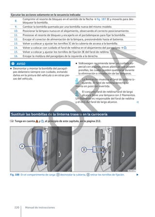 Ejecutar las acciones solamente en la secuencia indicada:
8.
Comprimir el resorte de bloqueo en el sentido de la flecha → fig. 187  y moverlo para des-
bloquear la bombilla.
9. Cambiar la bombilla quemada por una bombilla nueva del mismo modelo.
10. Posicionar la lámpara nueva en el alojamiento, observando el correcto posicionamiento.
11. Presionar el resorte de bloqueo y encajarlo en el portalámparas para fijar la bombilla.
12. Encajar el conector de alimentación de la lámpara, presionándolo hasta el batiente.
13. Volver a colocar y ajustar los tornillos  de la cubierta de acceso a la bombilla.
14. Volver a colocar con cuidado el farol de neblina en el alojamiento del paragolpes → .
15. Volver a colocar y ajustar los tornillos de fijación  del farol de neblina.
16. Encajar la moldura del paragolpes de la izquierda a la derecha.
AVISO
● Desmontar y montar la bombilla del paragol-
pes delantero siempre con cuidado, evitando
daños en la pintura del vehículo o en otras pie-
zas del vehículo.
● Volkswagen recomienda tener un cuidado es-
pecial con algunas piezas plásticas que poseen
presillas, las cuales pueden quebrarse durante
la eliminación o instalación de las lámparas.
La ilustración muestra el farol de neblina iz-
quierdo. El farol de neblina derecho se
monta en posición invertida.
El conjunto farol de neblina/farol de largo
alcance tiene una lámpara con 2 filamentos.
Un filamento es responsable del farol de neblina
y el otro del farol de largo alcance. 
Sustituir las bombillas de la linterna trasera en la carrocería
 Tenga en cuenta y , al principio de este capítulo, en la página 212.
Fig. 188 En el compartimento de carga: A desinstalar la cubierta, B retirar los tornillos de fijación. 
Manual de instrucciones
220
C
O
P
I
A
 