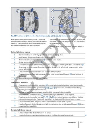 Fig. 189 Luz trasera: C desmontar el portalámparas y 1 , 2 , 3 , 4 y 5 desmontar las bombillas.
El acceso a la linterna trasera para el cambio de
lámparas se realiza por medio del compartimento
de carga. La lámpara de la linterna de neblina es-
tá ubicada solamente del lado izquierdo.
Volkswagen recomienda que, en caso de duda, se
solicite el cambio de lámparas en un Concesiona-
rio Volkswagen.
Realizar las acciones solo en la secuencia indica-
da.
Quitar la linterna trasera
1. Observar la lista de control y ejecutar las acciones → pág. 213.
2. Abrir la tapa del compartimento de carga → pág. 58.
3. Desmonte con cuidado la cubierta A tirándola hacia afuera.
4. Retirar los tornillos de fijación B .
5. Tirar con cuidado de la linterna trasera hacia afuera, para desencajarla de la carrocería → .
6.
Desencajar el conector de alimentación de las lámparas de la linterna, para remover total-
mente la linterna.
7. Colocar la linterna trasera sobre una superficie limpia y lisa.
8.
Para desbloquear el portalámparas, presione cada lengüeta de bloqueo C en el sentido de
las flechas.
9. Desmonte el portalámparas con cuidado.
Sustituir las bombillas
10. Para desmontar la bombilla quemada 1 tirar de la lámpara del soporte para desmontarla.
11.
Para retirar las bombillas quemadas 2 , 3 , 4 y 5 presionar la bombilla contra el aloja-
miento y girarla en sentido antihorario.
12. Cambiar la bombilla quemada por una bombilla nueva del mismo modelo.
13. Para insertar la bombilla nueva 1 encajar y empujar la bombilla en el soporte.
14.
Para insertar las bombillas nuevas 2 , 3 , 4 y 5 , introducir la nueva bombilla en el aloja-
miento correspondiente. Presione la bombilla y gírela en sentido horario hasta el tope.
15. Cerciorarse de que las lámparas estén correctamente fijadas en el soporte.
16.
Instalar el soporte de las lámparas en la linterna trasera. Las lengüetas de bloqueo C deben
encajar de forma audible.
Instalar la linterna trasera
17. Colocar el conector de alimentación en la luz.
18. Encajar la linterna trasera cuidadosamente en el alojamiento de la carrocería. 
Autoayuda 221
21B.5L1.SAV.60
C
O
P
I
A
 