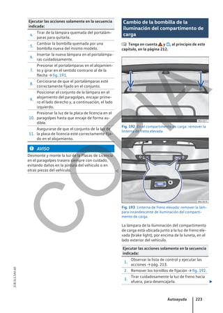 Ejecutar las acciones solamente en la secuencia
indicada:
4.
Tirar de la lámpara quemada del portalám-
paras para quitarla.
5.
Cambiar la bombilla quemada por una
bombilla nueva del mismo modelo.
6.
Insertar la nueva lámpara en el portalámpa-
ras cuidadosamente.
7.
Presionar el portalámparas en el alojamien-
to y girar en el sentido contrario al de la
flecha → fig. 191.
8.
Cerciorarse de que el portalámparas esté
correctamente fijado en el conjunto.
9.
Posicionar el conjunto de la lámpara en el
alojamiento del paragolpes, encajar prime-
ro el lado derecho y, a continuación, el lado
izquierdo.
10.
Presionar la luz de la placa de licencia en el
paragolpes hasta que encaje de forma au-
dible.
11.
Asegurarse de que el conjunto de la luz de
la placa de licencia esté correctamente fija-
do en el alojamiento.
AVISO
Desmonte y monte la luz de la Placas de Licencia
en el paragolpes trasero siempre con cuidado,
evitando daños en la pintura del vehículo o en
otras piezas del vehículo. 
Cambio de la bombilla de la
iluminación del compartimento de
carga
 Tenga en cuenta y , al principio de este
capítulo, en la página 212.
Fig. 192 En el compartimento de carga: remover la
linterna de freno elevada.
Fig. 193 Linterna de freno elevada: remover la lám-
para incandescente de iluminación del comparti-
mento de carga.
La lámpara de la iluminación del compartimento
de carga está ubicada junto a la luz de freno ele-
vada (brake light), por encima de la luneta, en el
lado exterior del vehículo.
Ejecutar las acciones solamente en la secuencia
indicada:
1.
Observar la lista de control y ejecutar las
acciones → pág. 213.
2. Remover los tornillos de fijación → fig. 192.
3.
Tirar cuidadosamente la luz de freno hacia
afuera, para desencajarla. 
Autoayuda 223
21B.5L1.SAV.60
C
O
P
I
A
 