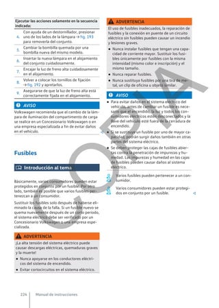 Ejecutar las acciones solamente en la secuencia
indicada:
4.
Con ayuda de un destornillador, presionar
uno de los lados de la lámpara → fig. 193
para removerla del conjunto.
5.
Cambiar la bombilla quemada por una
bombilla nueva del mismo modelo.
6.
Insertar la nueva lámpara en el alojamiento
del conjunto cuidadosamente.
7.
Encajar la luz de freno alta cuidadosamente
en el alojamiento.
8.
Volver a colocar los tornillos de fijación
→ fig. 192 y apretarlos.
9.
Asegurarse de que la luz de freno alta está
correctamente fijada en el alojamiento.
AVISO
Volkswagen recomienda que el cambio de la lám-
para de iluminación del compartimento de carga
se realice en un Concesionario Volkswagen o en
una empresa especializada a fin de evitar daños
en el vehículo. 
Fusibles
 Introducción al tema
Básicamente, varios consumidores pueden estar
protegidos en conjunto por un fusible. Por otro
lado, también es posible que varios fusibles per-
tenezcan a un consumidor.
Sustituir los fusibles solo después de haberse eli-
minado la causa de la falla. Si un fusible nuevo se
quema nuevamente después de un corto período,
el sistema eléctrico debe ser verificado por un
Concesionario Volkswagen o una empresa espe-
cializada.
ADVERTENCIA
¡La alta tensión del sistema eléctrico puede
causar descargas eléctricas, quemaduras graves
y la muerte!
● Nunca apoyarse en los conductores eléctri-
cos del sistema de encendido.
● Evitar cortocircuitos en el sistema eléctrico.
ADVERTENCIA
El uso de fusibles inadecuados, la reparación de
fusibles y la conexión en puente de un circuito
eléctrico sin fusibles pueden causar un incendio
y lesiones graves.
● Nunca instalar fusibles que tengan una capa-
cidad de corriente mayor. Sustituir los fusi-
bles únicamente por fusibles con la misma
intensidad (mismo color e inscripción) y el
mismo tamaño.
● Nunca reparar fusibles.
● Nunca sustituya fusibles por una tira de me-
tal, un clip de oficina u objeto similar.
AVISO
● Para evitar daños en el sistema eléctrico del
vehículo, antes de cambiar un fusible es nece-
sario que el encendido, la luz y todos los con-
sumidores eléctricos estén desconectados y la
llave del vehículo esté fuera de la cerradura de
encendido.
● Si se sustituye un fusible por uno de mayor ca-
pacidad, podrán surgir daños también en otras
partes del sistema eléctrico.
● Se deben proteger las cajas de fusibles abier-
tas contra la penetración de impurezas y hu-
medad. Las impurezas y humedad en las cajas
de fusibles pueden causar daños al sistema
eléctrico.
Varios fusibles pueden pertenecer a un con-
sumidor.
Varios consumidores pueden estar protegi-
dos en conjunto por un fusible. 
Manual de instrucciones
224
C
O
P
I
A
 