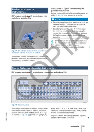 Fusibles en el panel de
instrumentos
 Tenga en cuenta y , al principio de este
capítulo, en la página 224.
Fig. 194 Del lado del conductor en el panel de ins-
trumentos: cubierta de la caja de fusibles.
Sustituir los fusibles únicamente por fusibles con
la misma intensidad de corriente (mismo color e
inscripción) y el mismo tamaño.
Abrir y cerrar la caja de fusibles debajo del
panel de instrumentos
Retirar el portaobjetos/cobertura de la caja de fu-
sibles → fig. 194 en el sentido de la flecha.
AVISO
● Remover cuidadosamente las coberturas de las
cajas de fusibles y reinstalar correctamente
para evitar daños en el vehículo.
● Se deben proteger las cajas de fusibles abier-
tas contra la penetración de impurezas y hu-
medad. Las impurezas y humedad en las cajas
de fusibles pueden causar daños al sistema
eléctrico.
En el vehículo hay otros fusibles además de
los indicados en este capítulo. Éstos se de-
ben sustituir solo en un Concesionario
Volkswagen o en una empresa especializada. 
Caja de fusibles en el panel de instrumentos
 Tenga en cuenta y , al principio de este capítulo, en la página 224.
Fig. 195 Caja de fusibles.
Volkswagen recomienda mantener siempre en el
vehículo algunos fusibles de reserva, los cuales
pueden colocarse en la parte superior de la caja
de fusibles → fig. 195 R (como, por ejemplo, fu-
sibles de 5 A, 10 A, 15 A, 20 A, 25 A y 30 A para
vehículos sin aire acondicionado o 40 A para ve-
hículos con aire acondicionado).
Algunos fusibles indicados pueden ser específi-
cos de determinadas versiones. 
Autoayuda 225
21B.5L1.SAV.60
C
O
P
I
A
 