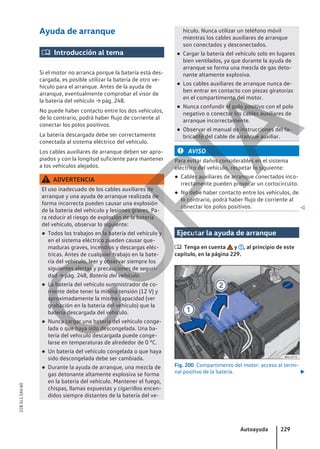 Ayuda de arranque
 Introducción al tema
Si el motor no arranca porque la batería está des-
cargada, es posible utilizar la batería de otro ve-
hículo para el arranque. Antes de la ayuda de
arranque, eventualmente comprobar el visor de
la batería del vehículo → pág. 248.
No puede haber contacto entre los dos vehículos,
de lo contrario, podrá haber flujo de corriente al
conectar los polos positivos.
La batería descargada debe ser correctamente
conectada al sistema eléctrico del vehículo.
Los cables auxiliares de arranque deben ser apro-
piados y con la longitud suficiente para mantener
a los vehículos alejados.
ADVERTENCIA
El uso inadecuado de los cables auxiliares de
arranque y una ayuda de arranque realizada de
forma incorrecta pueden causar una explosión
de la batería del vehículo y lesiones graves. Pa-
ra reducir el riesgo de explosión de la batería
del vehículo, observar lo siguiente:
● Todos los trabajos en la batería del vehículo y
en el sistema eléctrico pueden causar que-
maduras graves, incendios y descargas eléc-
tricas. Antes de cualquier trabajo en la bate-
ría del vehículo, leer y observar siempre los
siguientes alertas y precauciones de seguri-
dad → pág. 248, Batería del vehículo.
● La batería del vehículo suministrador de co-
rriente debe tener la misma tensión (12 V) y
aproximadamente la misma capacidad (ver
grabación en la batería del vehículo) que la
batería descargada del vehículo.
● Nunca cargar una batería del vehículo conge-
lada o que haya sido descongelada. Una ba-
tería del vehículo descargada puede conge-
larse en temperaturas de alrededor de 0 °C.
● Un batería del vehículo congelada o que haya
sido descongelada debe ser cambiada.
● Durante la ayuda de arranque, una mezcla de
gas detonante altamente explosiva se forma
en la batería del vehículo. Mantener el fuego,
chispas, llamas expuestas y cigarrillos encen-
didos siempre distantes de la batería del ve-
hículo. Nunca utilizar un teléfono móvil
mientras los cables auxiliares de arranque
son conectados y desconectados.
● Cargar la batería del vehículo solo en lugares
bien ventilados, ya que durante la ayuda de
arranque se forma una mezcla de gas deto-
nante altamente explosiva.
● Los cables auxiliares de arranque nunca de-
ben entrar en contacto con piezas giratorias
en el compartimento del motor.
● Nunca confundir el polo positivo con el polo
negativo o conectar los cables auxiliares de
arranque incorrectamente.
● Observar el manual de instrucciones del fa-
bricante del cable de arranque auxiliar.
AVISO
Para evitar daños considerables en el sistema
eléctrico del vehículo, respetar lo siguiente:
● Cables auxiliares de arranque conectados inco-
rrectamente pueden provocar un cortocircuito.
● No debe haber contacto entre los vehículos, de
lo contrario, podrá haber flujo de corriente al
conectar los polos positivos. 
Ejecutar la ayuda de arranque
 Tenga en cuenta y , al principio de este
capítulo, en la página 229.
Fig. 200 Compartimento del motor: acceso al termi-
nal positivo de la batería. 
Autoayuda 229
21B.5L1.SAV.60
C
O
P
I
A
 
