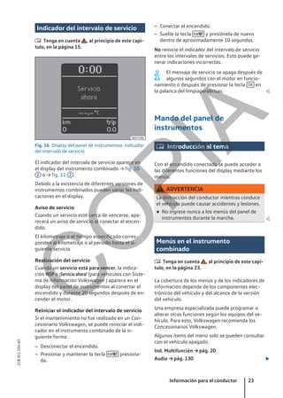Indicador del intervalo de servicio
 Tenga en cuenta , al principio de este capí-
tulo, en la página 15.
Fig. 16 Display del panel de instrumentos: indicador
del intervalo de servicio.
El indicador del intervalo de servicio aparece en
el display del instrumento combinado → fig. 10
2 o → fig. 11 2 .
Debido a la existencia de diferentes versiones de
instrumentos combinados pueden variar las indi-
caciones en el display.
Aviso de servicio
Cuando un servicio esté cerca de vencerse, apa-
recerá un aviso de servicio al conectar el encen-
dido.
El kilometraje o el tiempo especificado corres-
ponden al kilometraje o al período hasta el si-
guiente servicio.
Realización del servicio
Cuando un servicio está para vencer, la indica-
ción INSP o ¡Servicio ahora! (para vehículos con Siste-
ma de información Volkswagen ) aparece en el
display del panel de instrumentos al conectar el
encendido y durante 20 segundos después de en-
cender el motor.
Reiniciar el indicador del intervalo de servicio
Si el mantenimiento no fue realizado en un Con-
cesionario Volkswagen, se puede reiniciar el indi-
cador en el instrumento combinado de la si-
guiente forma:
– Desconectar el encendido.
– Presionar y mantener la tecla  presiona-
da.
– Conectar el encendido.
– Suelte la tecla  y presiónela de nuevo
dentro de aproximadamente 10 segundos.
No reinicie el indicador del intervalo de servicio
entre los intervalos de servicios. Esto puede ge-
nerar indicaciones incorrectas.
El mensaje de servicio se apaga después de
algunos segundos con el motor en funcio-
namiento o después de presionar la tecla OK en
la palanca del limpiaparabrisas. 
Mando del panel de
instrumentos
 Introducción al tema
Con el encendido conectado se puede acceder a
las diferentes funciones del display mediante los
menús.
ADVERTENCIA
La distracción del conductor mientras conduce
el vehículo puede causar accidentes y lesiones.
● No ingrese nunca a los menús del panel de
instrumentos durante la marcha. 
Menús en el instrumento
combinado
 Tenga en cuenta , al principio de este capí-
tulo, en la página 23.
La cobertura de los menús y de los indicadores de
información depende de los componentes elec-
trónicos del vehículo y del alcance de la versión
del vehículo.
Una empresa especializada puede programar o
alterar otras funciones según los equipos del ve-
hículo. Para esto, Volkswagen recomienda los
Concesionarios Volkswagen.
Algunos ítems del menú solo se pueden consultar
con el vehículo apagado.
Ind. Multifunción → pág. 20
Audio → pág. 130 
Información para el conductor 23
21B.5L1.SAV.60
C
O
P
I
A
 