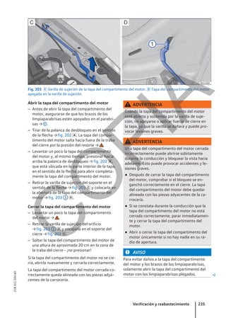 Fig. 203  Varilla de sujeción de la tapa del compartimento del motor.  Tapa del compartimento del motor
apoyada en la varilla de sujeción.
Abrir la tapa del compartimento del motor
– Antes de abrir la tapa del compartimento del
motor, asegurarse de que los brazos de los
limpiaparabrisas estén apoyados en el parabri-
sas → .
– Tirar de la palanca de desbloqueo en el sentido
de la flecha → fig. 202 . La tapa del compar-
timento del motor salta hacia fuera de la traba
del cierre por la presión del resorte → .
– Levantar un poco la tapa del compartimento
del motor y, al mismo tiempo, presionar hacia
arriba la palanca de desbloqueo → fig. 202 ,
que está ubicada en la parte interior de la tapa,
en el sentido de la flecha para abrir completa-
mente la tapa del compartimento del motor.
– Retirar la varilla de sujeción del soporte en el
sentido de la flecha → fig. 203  y colocarla en
la abertura de la tapa del compartimento del
motor → fig. 203 1 .
Cerrar la tapa del compartimento del motor
– Levantar un poco la tapa del compartimento
del motor → .
– Retirar la varilla de sujeción del orificio
→ fig. 203 1  y encajarla en el soporte del
cierre → fig. 203 .
– Soltar la tapa del compartimento del motor de
una altura de aproximada 20 cm en la zona de
la traba del cierre - ¡no presionar!
Si la tapa del compartimento del motor no se cie-
rra, abrirla nuevamente y cerrarla correctamente.
La tapa del compartimento del motor cerrada co-
rrectamente queda alineada con las piezas adya-
centes de la carrocería.
ADVERTENCIA
Cuando la tapa del compartimento del motor
esté abierta y sostenida por la varilla de suje-
ción, no apoyarse o aplicar fuerza de cierre en
la tapa, ya que la varilla se dañará y puede pro-
vocar lesiones graves.
ADVERTENCIA
Una tapa del compartimento del motor cerrada
incorrectamente puede abrirse súbitamente
durante la conducción y bloquear la vista hacia
adelante. Esto puede provocar accidentes y le-
siones graves.
● Después de cerrar la tapa del compartimento
del motor, comprobar si el bloqueo se en-
ganchó correctamente en el cierre. La tapa
del compartimento del motor debe quedar
alineada con las piezas adyacentes de la ca-
rrocería.
● Si se constata durante la conducción que la
tapa del compartimento del motor no está
cerrada correctamente, parar inmediatamen-
te y cerrar la tapa del compartimento del
motor.
● Abrir o cerrar la tapa del compartimento del
motor únicamente si no hay nadie en su ra-
dio de apertura.
AVISO
Para evitar daños a la tapa del compartimento
del motor y los brazos de los limpiaparabrisas,
solamente abrir la tapa del compartimento del
motor con los limpiaparabrisas plegados. 
Verificación y reabastecimiento 235
21B.5L1.SAV.60
C
O
P
I
A
 