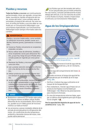 Fluidos y recursos
Todos los fluidos y recursos son continuamente
perfeccionados, como, por ejemplo, correas den-
tadas, neumáticos, líquido refrigerante del mo-
tor, aceites del motor, como también velas de
encendido y la batería del vehículo. Por este mo-
tivo, el cambio de fluidos y recursos debe ser rea-
lizado por un Concesionario Volkswagen o por
una empresa especializada. Los Concesionarios
Volkswagen están siempre informados sobre los
cambios.
ADVERTENCIA
Fluidos y recursos inadecuados, como también
su utilización incorrecta, pueden causar acci-
dentes, lesiones graves, quemaduras e intoxica-
ción.
● Conservar fluidos únicamente en recipientes
originales cerrados.
● Nunca utilizar latas de alimentos, botellas u
otros recipientes vacíos para almacenar flui-
dos, ya que hay riesgo de que el fluido alma-
cenado pueda ser ingerido por otras perso-
nas.
● Mantener los fluidos y recursos fuera del al-
cance de niños.
● Leer y prestar atención siempre a la informa-
ción y las alertas de los envases de los flui-
dos.
● Utilizar productos que emitan vapores tóxi-
cos siempre en áreas abiertas o bien ventila-
das.
● Jamás utilizar combustible, trementina, acei-
te del motor, quitaesmaltes u otros líquidos
volátiles para conservación del vehículo. Esas
sustancias son tóxicas y muy inflamables.
¡Éstas pueden causar incendios y explosio-
nes!
AVISO
● Reabastecer solamente con fluidos adecuados.
De ninguna manera se deben utilizar fluidos
diferentes de los recomendados. De lo contra-
rio, ¡pueden ocurrir fallas graves de funciona-
miento o un daño al motor!
● Los accesorios y piezas instalados delante de la
entrada de aire perjudican la refrigeración del
motor. ¡En condiciones de alta temperatura
ambiente y demanda intensa del motor, éste
puede sobrecalentarse!
Los fluidos que son derramados del vehícu-
lo son perjudiciales para el medio ambiente.
Por ese motivo, controlar periódicamente el piso
debajo del vehículo. Si se ven manchas de aceite
u otros fluidos en el piso, mande a inspeccionar
el vehículo a un Concesionario Volkswagen. 
Agua de los limpiaparabrisas
Fig. 204 En el compartimento del motor: tapa del
tanque de agua de los lavaparabrisas.
Comprobar regularmente el nivel de agua del de-
pósito de los lavaparabrisas y, de ser necesario,
reabastecer.
– Abrir la tapa del compartimento del motor 
→ pág. 232.
– Se puede reconocer al tanque de agua de los
lavaparabrisas por el símbolo  en la tapa
→ fig. 204.
– Verificar si todavía hay agua suficiente en el
tanque de los lavaparabrisas.
– Para reabastecer, mezclar agua limpia con un
producto de limpieza recomendado por
Volkswagen → . Observar las prescripciones
para mezcla en el envase.
– En caso de temperaturas externas bajas, agre-
gar un aditivo anticongelante para que el agua
no se congele → .
Vea la capacidad del depósito de agua de los la-
vavidrios en la → pág. 306 
Manual de instrucciones
236
C
O
P
I
A
 