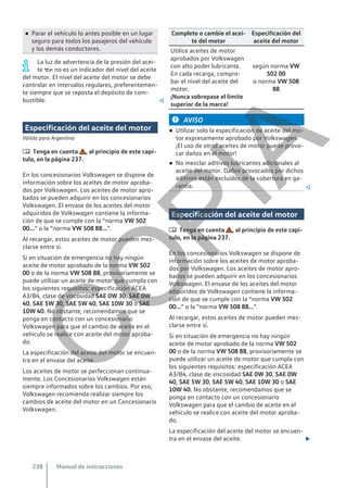 ● Parar el vehículo lo antes posible en un lugar
seguro para todos los pasajeros del vehículo
y los demás conductores.
La luz de advertencia de la presión del acei-
te  no es un indicador del nivel del aceite
del motor. El nivel del aceite del motor se debe
controlar en intervalos regulares, preferentemen-
te siempre que se reposta el depósito de com-
bustible. 
Especificación del aceite del motor
Válido para Argentina
 Tenga en cuenta , al principio de este capí-
tulo, en la página 237.
En los concesionarios Volkswagen se dispone de
información sobre los aceites de motor aproba-
dos por Volkswagen. Los aceites de motor apro-
bados se pueden adquirir en los concesionarios
Volkswagen. El envase de los aceites del motor
adquiridos de Volkswagen contiene la informa-
ción de que se cumple con la “norma VW 502
00...” o la “norma VW 508 88...”.
Al recargar, estos aceites de motor pueden mez-
clarse entre sí.
Si en situación de emergencia no hay ningún
aceite de motor aprobado de la norma VW 502
00 o de la norma VW 508 88, provisoriamente se
puede utilizar un aceite de motor que cumpla con
los siguientes requisitos: especificación ACEA
A3/B4, clase de viscosidad SAE 0W 30, SAE 0W
40, SAE 5W 30, SAE 5W 40, SAE 10W 30 o SAE
10W 40. No obstante, recomendamos que se
ponga en contacto con un concesionario
Volkswagen para que el cambio de aceite en el
vehículo se realice con aceite del motor aproba-
do.
La especificación del aceite del motor se encuen-
tra en el envase del aceite.
Los aceites de motor se perfeccionan continua-
mente. Los Concesionarios Volkswagen están
siempre informados sobre los cambios. Por eso,
Volkswagen recomienda realizar siempre los
cambios de aceite del motor en un Concesionario
Volkswagen.
Complete o cambie el acei-
te del motor
Especificación del
aceite del motor
Utilice aceites de motor
aprobados por Volkswagen
con alto poder lubricante.
En cada recarga, compro-
bar el nivel del aceite del
motor.
¡Nunca sobrepase el límite
superior de la marca!
según norma VW
502 00
o norma VW 508
88
AVISO
● Utilizar solo la especificación de aceite del mo-
tor expresamente aprobado por Volkswagen.
¡El uso de otros aceites de motor puede provo-
car daños en el motor!
● No mezclar aditivos lubricantes adicionales al
aceite del motor. Daños provocados por dichos
aditivos están excluidos de la cobertura en ga-
rantía. 
Especificación del aceite del motor
 Tenga en cuenta , al principio de este capí-
tulo, en la página 237.
En los concesionarios Volkswagen se dispone de
información sobre los aceites de motor aproba-
dos por Volkswagen. Los aceites de motor apro-
bados se pueden adquirir en los concesionarios
Volkswagen. El envase de los aceites del motor
adquiridos de Volkswagen contiene la informa-
ción de que se cumple con la “norma VW 502
00...” o la “norma VW 508 88...”.
Al recargar, estos aceites de motor pueden mez-
clarse entre sí.
Si en situación de emergencia no hay ningún
aceite de motor aprobado de la norma VW 502
00 o de la norma VW 508 88, provisoriamente se
puede utilizar un aceite de motor que cumpla con
los siguientes requisitos: especificación ACEA
A3/B4, clase de viscosidad SAE 0W 30, SAE 0W
40, SAE 5W 30, SAE 5W 40, SAE 10W 30 o SAE
10W 40. No obstante, recomendamos que se
ponga en contacto con un concesionario
Volkswagen para que el cambio de aceite en el
vehículo se realice con aceite del motor aproba-
do.
La especificación del aceite del motor se encuen-
tra en el envase del aceite. 
Manual de instrucciones
238
C
O
P
I
A
 