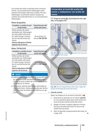 Los aceites de motor se perfeccionan continua-
mente. Los Concesionarios Volkswagen están
siempre informados sobre los cambios. Por eso,
Volkswagen recomienda realizar siempre los
cambios de aceite del motor en un Concesionario
Volkswagen.
Motor de gasolina
Complete o cambie el acei-
te del motor
Especificación del
aceite del motor
Utilice aceites de motor
aprobados por Volkswagen
con alto poder lubricante.
En cada recarga, compro-
bar el nivel del aceite del
motor.
¡Nunca sobrepase el límite
superior de la marca!
de acuerdo a la
norma VW 502 00
Motor TOTALFLEX
Complete o cambie el acei-
te del motor
Especificación del
aceite del motor
Utilice aceites de motor
aprobados por Volkswagen
con alto poder lubricante.
En cada recarga, compro-
bar el nivel del aceite del
motor.
¡Nunca sobrepase el límite
superior de la marca!
de acuerdo a la
norma VW 508 88
AVISO
● Utilizar solo la especificación de aceite del mo-
tor expresamente aprobado por Volkswagen.
¡El uso de otros aceites de motor puede provo-
car daños en el motor!
● No mezclar aditivos lubricantes adicionales al
aceite del motor. Daños provocados por dichos
aditivos están excluidos de la cobertura en ga-
rantía. 
Comprobar el nivel del aceite del
motor y reabastecer con aceite de
motor
 Tenga en cuenta , al principio de este capí-
tulo, en la página 237.
Fig. 205 Varilla de medición del aceite con marca de
nivel de aceite del motor.
Fig. 206 En el compartimento del motor: tapón de
la boca de llenado del aceite del motor.
Lista de control
Seguir las etapas en la secuencia indicada → :
1. Estacionar el vehículo con el motor caliente
en una superficie plana para evitar la lectura
incorrecta del nivel de aceite del motor.
2. Apagar el motor y esperar algunos minutos
para que el aceite del motor se escurra de
vuelta hacia el cárter.
3. Abrir la tapa del compartimento del motor 
→ pág. 232. 
Verificación y reabastecimiento 239
21B.5L1.SAV.60
C
O
P
I
A
 