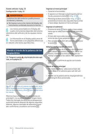 Estado vehículo → pág. 23
Configuración → pág. 22
ADVERTENCIA
La distracción del conductor puede provocar
accidentes y lesiones.
● No ingrese nunca a los menús del display del
instrumento combinado durante la marcha.
Los menús presentados en el display del
cuadro instrumentos dependen del sistema
electrónico del vehículo y de los equipos monta-
dos.
La información en el display podrá verse de
forma abreviada o con pequeñas diferencias
en relación a los textos aquí descritos. 
Mando a través de la palanca de los
limpiavidrios
 Tenga en cuenta , al principio de este capí-
tulo, en la página 23.
Fig. 17 En vehículos sin volante multifunción: tecla
1 en la palanca de los limpiaparabrisas para confir-
mar los ítems de menú y llave 2 para cambiar entre
los menús.
Mientras haya un mensaje de advertencia con
prioridad 1, no se podrá visualizar ningún menú.
Todos los mensajes de advertencia desaparecen
automáticamente después de algunos segundos.
Además, algunos mensajes de advertencia pue-
den confirmarse y ocultarse con la tecla OK .
Ingresar al menú principal
– Conectar el encendido.
– Si aparece un mensaje o el pictograma del ve-
hículo, presione la tecla OK → fig. 17 1 .
– Mantenga la llave presionada → fig. 17 2 o
presiónela al menos dos segundos hacia arriba
o hacia abajo. Aparece el menú principal.
Ingresar al submenú
– Presione la tecla 2 hacia arriba o hacia abajo,
hasta que se seleccione la opción de menú de-
seada.
– El ítem del menú seleccionado se encuentra
entre las dos líneas perpendiculares.
– Para acceder a un ítem del submenú, presionar
la tecla OK .
Adoptar configuración del menú
– Utilizando la llave de la palanca de los limpiavi-
drios adopte los cambios deseados. De ser ne-
cesario, mantenga la tecla pulsada para au-
mentar o disminuir los valores más rápidamen-
te.
– Seleccione o confirme la opción con la tecla
OK .
Volver al menú principal
– Por medio del menú: seleccione el ítem del
menú Atrás en el submenú para salir del sub-
menú.
– Mando con la palanca de los limpiaparabrisas:
mantenga la llave presionada. 
Manual de instrucciones
24
C
O
P
I
A
 