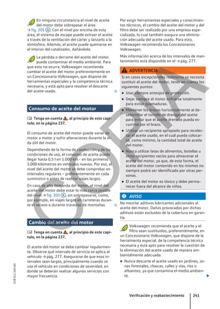 En ninguna circunstancia el nivel de aceite
del motor debe sobrepasar el área
→ fig. 205 A . Con el nivel por encima de esta
área, el sistema de escape puede extraer el aceite
a través de la ventilación del cárter y lanzarlo a la
atmósfera. Además, el aceite puede quemarse en
el interior del catalizador, dañándolo.
La pérdida o derrame del aceite del motor
puede contaminar el medio ambiente. Para
que esto no ocurra, Volkswagen recomienda
cambiar el aceite del motor preferentemente en
un Concesionario Volkswagen, que dispone de
herramientas especiales y la competencia técnica
necesaria, y está apto para resolver el descarte
del aceite usado. 
Consumo de aceite del motor
 Tenga en cuenta , al principio de este capí-
tulo, en la página 237.
El consumo de aceite del motor puede variar de
motor a motor y sufrir alteraciones durante la vi-
da útil del motor.
Dependiendo de la forma de conducción y de las
condiciones de uso, el consumo de aceite puede
llegar hasta 0,5 l en 1.000 km - en los primeros
5.000 kilómetros en vehículos nuevos. Por eso, el
nivel del aceite del motor se debe comprobar en
intervalos regulares – preferentemente en cada
suministro o antes de realizar viajes largos.
En caso de alta demanda del motor, el nivel del
aceite del motor debe estar lo más cerca posible
del nivel → fig. 205 A , sin sobrepasarse, como,
por ejemplo, en viajes largos en carreteras duran-
te el verano o durante travesías de montañas. 
Cambio del aceite del motor
 Tenga en cuenta , al principio de este capí-
tulo, en la página 237.
El aceite del motor se debe cambiar regularmen-
te. Observe qué intervalo de servicio se aplica al
vehículo → pág. 277. Asegurarse de que esos in-
tervalos sean largos, principalmente cuando se
usa el vehículo en condiciones de severidad, en
donde se deberán realizar algunos servicios con
mayor frecuencia.
Por exigir herramientas especiales y conocimien-
tos técnicos, el cambio del aceite del motor y del
filtro debe ser realizado por una empresa espe-
cializada, lo cual también asegura una elimina-
ción adecuada del aceite usado. Para esto,
Volkswagen recomienda los Concesionarios
Volkswagen.
Más información acerca de los intervalos de man-
tenimiento está disponible en el → pág. 277.
ADVERTENCIA
Si en casos excepcionales realmente se necesita
sustituir el aceite del motor, tener en cuenta los
siguientes puntos:
● Usar siempre anteojos de protección.
● Dejar siempre el motor enfriarse totalmente
para evitar quemaduras.
● Mantener los brazos horizontalmente al de-
satornillar el tornillo de drenaje del aceite
para evitar que el aceite drenado pueda es-
currirse por el brazo.
● Utilizar un recipiente apropiado para recolec-
tar el aceite usado, en el cual pueda colocar-
se, como mínimo, la cantidad total de aceite
del motor.
● Nunca utilizar latas de alimentos, botellas u
otros recipientes vacíos para almacenar el
aceite del motor, ya que, de esta forma, el
aceite del motor contenido en los mismos no
siempre podrá ser identificado por otras per-
sonas.
● El aceite del motor es tóxico y debe perma-
necer fuera del alcance de niños.
AVISO
No mezclar aditivos lubricantes adicionales al
aceite del motor. Daños provocados por dichos
aditivos están excluidos de la cobertura en garan-
tía.
Volkswagen recomienda que el aceite y el
filtro sean sustituidos, preferentemente, en
un Concesionario Volkswagen, que dispone de la
herramienta especial, de la competencia técnica
necesaria y está apto para resolver la cuestión de
la eliminación del aceite usado de manera am-
bientalmente adecuada.
● Nunca descarte el aceite usado en jardines, zo-
nas forestales, cloacas, calles y vías, ríos o
afluentes, ya que contamina el medio ambien-
te. 
Verificación y reabastecimiento 241
21B.5L1.SAV.60
C
O
P
I
A
 