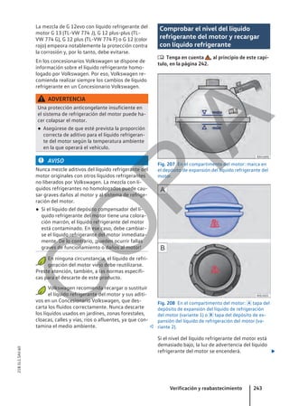La mezcla de G 12evo con líquido refrigerante del
motor G 13 (TL-VW 774 J), G 12 plus-plus (TL-
VW 774 G), G 12 plus (TL-VW 774 F) o G 12 (color
rojo) empeora notablemente la protección contra
la corrosión y, por lo tanto, debe evitarse.
En los concesionarios Volkswagen se dispone de
información sobre el líquido refrigerante homo-
logado por Volkswagen. Por eso, Volkswagen re-
comienda realizar siempre los cambios de líquido
refrigerante en un Concesionario Volkswagen.
ADVERTENCIA
Una protección anticongelante insuficiente en
el sistema de refrigeración del motor puede ha-
cer colapsar el motor.
● Asegúrese de que esté prevista la proporción
correcta de aditivo para el líquido refrigeran-
te del motor según la temperatura ambiente
en la que operará el vehículo.
AVISO
Nunca mezcle aditivos del líquido refrigerante del
motor originales con otros líquidos refrigerantes
no liberados por Volkswagen. La mezcla con lí-
quidos refrigerantes no homologados puede cau-
sar graves daños al motor y al sistema de refrige-
ración del motor.
● Si el líquido del depósito compensador del lí-
quido refrigerante del motor tiene una colora-
ción marrón, el líquido refrigerante del motor
está contaminado. En ese caso, debe cambiar-
se el líquido refrigerante del motor inmediata-
mente. De lo contrario, ¡pueden ocurrir fallas
graves de funcionamiento o daños al motor!
En ninguna circunstancia, el líquido de refri-
geración del motor viejo debe reutilizarse.
Preste atención, también, a las normas específi-
cas para el descarte de este producto.
Volkswagen recomienda recargar o sustituir
el líquido refrigerante del motor y sus aditi-
vos en un Concesionario Volkswagen, que des-
carta los fluidos correctamente. Nunca descarte
los líquidos usados en jardines, zonas forestales,
cloacas, calles y vías, ríos o afluentes, ya que con-
tamina el medio ambiente. 
Comprobar el nivel del líquido
refrigerante del motor y recargar
con líquido refrigerante
 Tenga en cuenta , al principio de este capí-
tulo, en la página 242.
Fig. 207 En el compartimento del motor: marca en
el depósito de expansión del líquido refrigerante del
motor.
Fig. 208 En el compartimento del motor:  tapa del
depósito de expansión del líquido de refrigeración
del motor (variante 1) o  tapa del depósito de ex-
pansión del líquido de refrigeración del motor (va-
riante 2).
Si el nivel del líquido refrigerante del motor está
demasiado bajo, la luz de advertencia del líquido
refrigerante del motor se encenderá. 
Verificación y reabastecimiento 243
21B.5L1.SAV.60
C
O
P
I
A
 