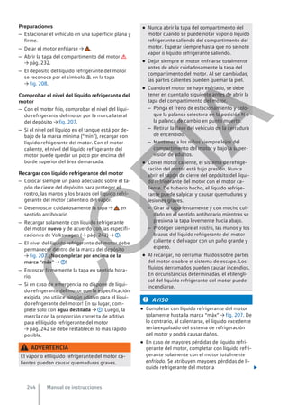 Preparaciones
– Estacionar el vehículo en una superficie plana y
firme.
– Dejar el motor enfriarse → .
– Abrir la tapa del compartimento del motor 
→ pág. 232.
– El depósito del líquido refrigerante del motor
se reconoce por el símbolo  en la tapa
→ fig. 208.
Comprobar el nivel del líquido refrigerante del
motor
– Con el motor frío, comprobar el nivel del líqui-
do refrigerante del motor por la marca lateral
del depósito → fig. 207.
– Si el nivel del líquido en el tanque está por de-
bajo de la marca mínima (“mín”), recargar con
líquido refrigerante del motor. Con el motor
caliente, el nivel del líquido refrigerante del
motor puede quedar un poco por encima del
borde superior del área demarcada.
Recargar con líquido refrigerante del motor
– Colocar siempre un paño adecuado sobre el ta-
pón de cierre del depósito para proteger el
rostro, las manos y los brazos del líquido refri-
gerante del motor caliente o del vapor.
– Desenroscar cuidadosamente la tapa → en
sentido antihorario.
– Recargar solamente con líquido refrigerante
del motor nuevo y de acuerdo con las especifi-
caciones de Volkswagen (→ pág. 242) → .
– El nivel del líquido refrigerante del motor debe
permanecer dentro de la marca del depósito
→ fig. 207. ¡No completar por encima de la
marca “máx” → !
– Enroscar firmemente la tapa en sentido hora-
rio.
– Si en caso de emergencia no dispone de líqui-
do refrigerante del motor con la especificación
exigida, ¡no utilice ningún aditivo para el líqui-
do refrigerante del motor! En su lugar, com-
plete solo con agua destilada → . Luego, la
mezcla con la proporción correcta de aditivo
para el líquido refrigerante del motor
→ pág. 242 se debe restablecer lo más rápido
posible.
ADVERTENCIA
El vapor o el líquido refrigerante del motor ca-
lientes pueden causar quemaduras graves.
● Nunca abrir la tapa del compartimento del
motor cuando se puede notar vapor o líquido
refrigerante saliendo del compartimento del
motor. Esperar siempre hasta que no se note
vapor o líquido refrigerante saliendo.
● Dejar siempre el motor enfriarse totalmente
antes de abrir cuidadosamente la tapa del
compartimento del motor. Al ser cambiadas,
las partes calientes pueden quemar la piel.
● Cuando el motor se haya enfriado, se debe
tener en cuenta lo siguiente antes de abrir la
tapa del compartimento del motor.
– Ponga el freno de estacionamiento y colo-
que la palanca selectora en la posición N o
la palanca de cambio en punto muerto.
– Retirar la llave del vehículo de la cerradura
de encendido.
– Mantener a los niños siempre lejos del
compartimento del motor y bajo la super-
visión de adultos.
● Con el motor caliente, el sistema de refrige-
ración del motor está bajo presión. Nunca
abrir el tapón de cierre del depósito del líqui-
do refrigerante del motor con el motor ca-
liente. De haberlo hecho, el líquido refrige-
rante puede salpicar y causar quemaduras y
lesiones graves.
– Girar la tapa lentamente y con mucho cui-
dado en el sentido antihorario mientras se
presiona la tapa levemente hacia abajo.
– Proteger siempre el rostro, las manos y los
brazos del líquido refrigerante del motor
caliente o del vapor con un paño grande y
espeso.
● Al recargar, no derramar fluidos sobre partes
del motor o sobre el sistema de escape. Los
fluidos derramados pueden causar incendios.
En circunstancias determinadas, el etilengli-
col del líquido refrigerante del motor puede
incendiarse.
AVISO
● Completar con líquido refrigerante del motor
solamente hasta la marca “máx” → fig. 207. De
lo contrario, al calentarse, el líquido excedente
sería expulsado del sistema de refrigeración
del motor y podrá causar daños.
● En caso de mayores pérdidas de líquido refri-
gerante del motor, completar con líquido refri-
gerante solamente con el motor totalmente
enfriado. Se atribuyen mayores pérdidas de lí-
quido refrigerante del motor a 
Manual de instrucciones
244
C
O
P
I
A
 