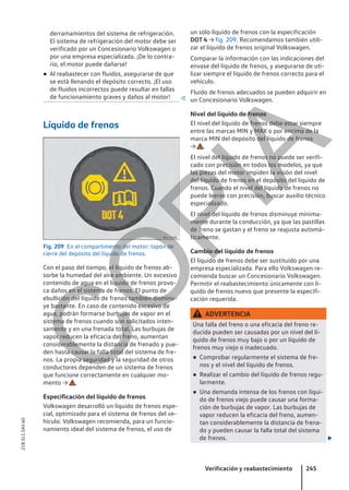 derramamientos del sistema de refrigeración.
El sistema de refrigeración del motor debe ser
verificado por un Concesionario Volkswagen o
por una empresa especializada. ¡De lo contra-
rio, el motor puede dañarse!
● Al reabastecer con fluidos, asegurarse de que
se está llenando el depósito correcto. ¡El uso
de fluidos incorrectos puede resultar en fallas
de funcionamiento graves y daños al motor! 
Líquido de frenos
Fig. 209 En el compartimento del motor: tapón de
cierre del depósito del líquido de frenos.
Con el paso del tiempo, el líquido de frenos ab-
sorbe la humedad del aire ambiente. Un excesivo
contenido de agua en el líquido de frenos provo-
ca daños en el sistema de frenos. El punto de
ebullición del líquido de frenos también disminu-
ye bastante. En caso de contenido excesivo de
agua, podrán formarse burbujas de vapor en el
sistema de frenos cuando son solicitados inten-
samente y en una frenada total. Las burbujas de
vapor reducen la eficacia del freno, aumentan
considerablemente la distancia de frenado y pue-
den hasta causar la falla total del sistema de fre-
nos. La propia seguridad y la seguridad de otros
conductores dependen de un sistema de frenos
que funcione correctamente en cualquier mo-
mento → .
Especificación del líquido de frenos
Volkswagen desarrolló un líquido de frenos espe-
cial, optimizado para el sistema de frenos del ve-
hículo. Volkswagen recomienda, para un funcio-
namiento ideal del sistema de frenos, el uso de
un solo líquido de frenos con la especificación
DOT 4 → fig. 209. Recomendamos también utili-
zar el líquido de frenos original Volkswagen.
Comparar la información con las indicaciones del
envase del líquido de frenos, y asegurarse de uti-
lizar siempre el líquido de frenos correcto para el
vehículo.
Fluido de frenos adecuados se pueden adquirir en
un Concesionario Volkswagen.
Nivel del líquido de frenos
El nivel del líquido de frenos debe estar siempre
entre las marcas MIN y MAX o por encima de la
marca MIN del depósito del líquido de frenos
→ .
El nivel del líquido de frenos no puede ser verifi-
cado con precisión en todos los modelos, ya que
las piezas del motor impiden la visión del nivel
del líquido de frenos en el depósito del líquido de
frenos. Cuando el nivel del líquido de frenos no
puede leerse con precisión, buscar auxilio técnico
especializado.
El nivel del líquido de frenos disminuye mínima-
mente durante la conducción, ya que las pastillas
de freno se gastan y el freno se reajusta automá-
ticamente.
Cambio del líquido de frenos
El líquido de frenos debe ser sustituido por una
empresa especializada. Para ello Volkswagen re-
comienda buscar un Concesionario Volkswagen.
Permitir el reabastecimiento únicamente con lí-
quido de frenos nuevo que presente la especifi-
cación requerida.
ADVERTENCIA
Una falla del freno o una eficacia del freno re-
ducida pueden ser causadas por un nivel del lí-
quido de frenos muy bajo o por un líquido de
frenos muy viejo o inadecuado.
● Comprobar regularmente el sistema de fre-
nos y el nivel del líquido de frenos.
● Realizar el cambio del líquido de frenos regu-
larmente.
● Una demanda intensa de los frenos con líqui-
do de frenos viejo puede causar una forma-
ción de burbujas de vapor. Las burbujas de
vapor reducen la eficacia del freno, aumen-
tan considerablemente la distancia de frena-
do y pueden causar la falla total del sistema
de frenos. 
Verificación y reabastecimiento 245
21B.5L1.SAV.60
C
O
P
I
A
 