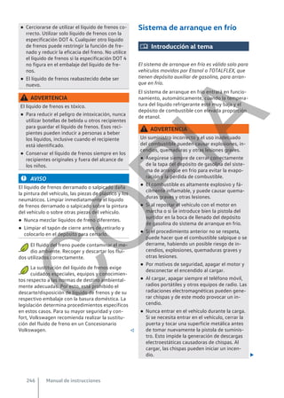 ● Cerciorarse de utilizar el líquido de frenos co-
rrecto. Utilizar solo líquido de frenos con la
especificación DOT 4. Cualquier otro líquido
de frenos puede restringir la función de fre-
nado y reducir la eficacia del freno. No utilice
el líquido de frenos si la especificación DOT 4
no figura en el embalaje del líquido de fre-
nos.
● El líquido de frenos reabastecido debe ser
nuevo.
ADVERTENCIA
El líquido de frenos es tóxico.
● Para reducir el peligro de intoxicación, nunca
utilizar botellas de bebida u otros recipientes
para guardar el líquido de frenos. Esos reci-
pientes pueden inducir a personas a beber
los líquidos, inclusive cuando el recipiente
está identificado.
● Conservar el líquido de frenos siempre en los
recipientes originales y fuera del alcance de
los niños.
AVISO
El líquido de frenos derramado o salpicado daña
la pintura del vehículo, las piezas de plástico y los
neumáticos. Limpiar inmediatamente el líquido
de frenos derramado o salpicado sobre la pintura
del vehículo o sobre otras piezas del vehículo.
● Nunca mezclar líquidos de freno diferentes.
● Limpiar el tapón de cierre antes de retirarlo y
colocarlo en el depósito para cerrarlo.
El fluido del freno puede contaminar el me-
dio ambiente. Recoger y descartar los flui-
dos utilizados correctamente.
La sustitución del líquido de frenos exige
cuidados especiales, equipos y conocimien-
tos respecto a las normas de destino ambiental-
mente adecuadas. Por esto, está prohibido el
descarte/disposición de líquido de frenos y de su
respectivo embalaje con la basura doméstica. La
legislación determina procedimientos específicos
en estos casos. Para su mayor seguridad y con-
fort, Volkswagen recomienda realizar la sustitu-
ción del fluido de freno en un Concesionario
Volkswagen. 
Sistema de arranque en frío
 Introducción al tema
El sistema de arranque en frío es válido solo para
vehículos movidos por Etanol o TOTALFLEX, que
tienen depósito auxiliar de gasolina, para arran-
que en frío.
El sistema de arranque en frío entrará en funcio-
namiento, automáticamente, cuando la tempera-
tura del líquido refrigerante esté muy baja y el
depósito de combustible con elevada proporción
de etanol.
ADVERTENCIA
Un suministro incorrecto y el uso inadecuado
del combustible pueden causar explosiones, in-
cendios, quemaduras y otras lesiones graves.
● Asegúrese siempre de cerrar correctamente
de la tapa del depósito de gasolina del siste-
ma de arranque en frío para evitar la evapo-
ración y la pérdida de combustible.
● El combustible es altamente explosivo y fá-
cilmente inflamable, y puede causar quema-
duras graves y otras lesiones.
● Si al repostar el vehículo con el motor en
marcha o si se introduce bien la pistola del
surtidor en la boca de llenado del depósito
de gasolina do sistema de arranque en frío.
● Si el procedimiento anterior no se respeta,
puede hacer que el combustible salpique o se
derrame, habiendo un posible riesgo de in-
cendios, explosiones, quemaduras graves y
otras lesiones.
● Por motivos de seguridad, apagar el motor y
desconectar el encendido al cargar.
● Al cargar, apagar siempre el teléfono móvil,
radios portátiles y otros equipos de radio. Las
radiaciones electromagnéticas pueden gene-
rar chispas y de este modo provocar un in-
cendio.
● Nunca entrar en el vehículo durante la carga.
Si se necesita entrar en el vehículo, cerrar la
puerta y tocar una superficie metálica antes
de tomar nuevamente la pistola de suminis-
tro. Esto impide la generación de descargas
electroestáticas causadoras de chispas. Al
cargar, las chispas pueden iniciar un incen-
dio. 
Manual de instrucciones
246
C
O
P
I
A
 