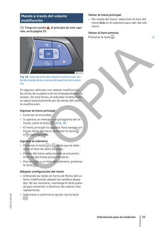 Mando a través del volante
multifunción
 Tenga en cuenta , al principio de este capí-
tulo, en la página 23.
Fig. 18 Lado derecho del volante multifunción: tec-
las de mando de los menús del panel de instrumen-
tos.
En algunos vehículos con volante multifunción,
las teclas de la palanca de los limpiaparabrisas no
existen. De esta forma, el indicador multifunción
se opera exclusivamente por las teclas del volan-
te multifunción.
Ingresar al menú principal
– Conectar el encendido.
– Si aparece un mensaje o el pictograma del ve-
hículo, pulse la tecla OK → fig. 18.
– El menú principal no aparece. Para navegar en-
tre los ítems del menú, presionar la tecla 
o  repetidamente.
Ingresar al submenú
– Presionar la tecla  o  , hasta que se selec-
cione el ítem de menú deseado.
– El ítem del menú seleccionado se encuentra
entre las dos líneas perpendiculares.
– Para acceder a un ítem del submenú, presionar
la tecla OK .
Adoptar configuración del menú
– Utilizando las teclas en forma de flecha del vo-
lante multifunción adopte los cambios desea-
dos. De ser necesario, mantenga la tecla pulsa-
da para aumentar o disminuir los valores más
rápidamente.
– Seleccione o confirme la opción con la tecla
OK .
Volver al menú principal
– Por medio del menú: seleccione el ítem del
menú Atrás en el submenú para salir del sub-
menú.
Volver al ítem anterior
Presionar la tecla  . 
Información para el conductor 25
21B.5L1.SAV.60
C
O
P
I
A
 