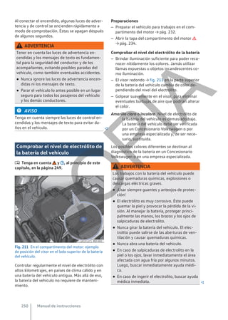 Al conectar el encendido, algunas luces de adver-
tencia y de control se encienden rápidamente a
modo de comprobación. Éstas se apagan después
de algunos segundos.
ADVERTENCIA
Tener en cuenta las luces de advertencia en-
cendidas y los mensajes de texto es fundamen-
tal para la seguridad del conductor y de los
acompañantes, evitando posibles paradas del
vehículo, como también eventuales accidentes.
● Nunca ignore las luces de advertencia encen-
didas ni los mensajes de texto.
● Parar el vehículo lo antes posible en un lugar
seguro para todos los pasajeros del vehículo
y los demás conductores.
AVISO
Tenga en cuenta siempre las luces de control en-
cendidas y los mensajes de texto para evitar da-
ños en el vehículo. 
Comprobar el nivel de electrólito de
la batería del vehículo
 Tenga en cuenta y , al principio de este
capítulo, en la página 249.
Fig. 211 En el compartimento del motor: ejemplo
de posición del visor en el lado superior de la batería
del vehículo.
Controlar regularmente el nivel de electrólito con
altos kilometrajes, en países de clima cálido y en
una batería del vehículo antigua. Más allá de eso,
la batería del vehículo no requiere de manteni-
miento.
Preparaciones
– Preparar el vehículo para trabajos en el com-
partimento del motor → pág. 232.
– Abrir la tapa del compartimento del motor 
→ pág. 234.
Comprobar el nivel del electrólito de la batería
– Brindar iluminación suficiente para poder reco-
nocer nítidamente los colores. Jamás utilizar
llamas expuestas u objetos incandescentes co-
mo iluminación.
– El visor redondo → fig. 211 en la parte superior
de la batería del vehículo cambia de color de-
pendiendo del nivel del electrólito.
– Golpear suavemente en el visor, para eliminar
eventuales burbujas de aire que podrían alterar
el color.
Nivel de electrólito de
la batería del vehículo es demasiado bajo.
La batería del vehículo debe ser verificada
por un Concesionario Volkswagen o por
una empresa especializada y, de ser nece-
sario, sustituida.
Los posibles colores diferentes se destinan al
diagnóstico de la batería en un Concesionario
Volkswagen o en una empresa especializada.
ADVERTENCIA
Los trabajos con la batería del vehículo puede
causar quemaduras químicas, explosiones o
descargas eléctricas graves.
● ¡Usar siempre guantes y anteojos de protec-
ción!
● El electrólito es muy corrosivo. Éste puede
quemar la piel y provocar la pérdida de la vi-
sión. Al manejar la batería, proteger princi-
palmente las manos, los brazos y los ojos de
salpicaduras de electrolito.
● Nunca girar la batería del vehículo. El elec-
trolito puede salirse de las aberturas de ven-
tilación y causar quemaduras químicas.
● Nunca abra una batería del vehículo.
● En caso de salpicaduras de electrolito en la
piel o los ojos, lavar inmediatamente el área
afectada con agua fría por algunos minutos.
Luego, buscar inmediatamente ayuda médi-
ca.
● En caso de ingerir el electrolito, buscar ayuda
médica inmediata. 
Amarillo claro o incoloro
Manual de instrucciones
250
C
O
P
I
A
 