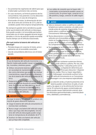 – Se aumentan los regímenes de ralentí para que
el alternador suministre más corriente.
– En caso necesario, se limita la potencia de los
consumidores más potentes o se los desconec-
ta totalmente, en caso de emergencia.
– Al encender el motor, la alimentación de ten-
sión de la toma de corriente de 12 V y del en-
cendedor puede interrumpirse temporalmente.
No siempre la gestión de la red eléctrica puede
evitar que la batería del vehículo se descargue.
Esto puede suceder si el encendido permanece
conectado con el motor apagado durante largos
periodos o si la luz de posición queda encendida
mucho tiempo con el vehículo estacionado.
¿Por qué motivo la batería del vehículo se
descarga?
– Períodos largos sin conectar el motor, princi-
palmente con el encendido conectado.
– Uso de consumidores eléctricos con el motor
parado.
ADVERTENCIA
El uso de baterías del vehículo incorrectas o su
fijación inadecuada pueden causar cortocircui-
tos, incendios y lesiones graves.
● Utilizar únicamente baterías en el vehículo
sin necesidad de mantenimiento y protegi-
das contra derrames que posean las mismas
características, especificaciones y dimensio-
nes de la batería del vehículo instalada de fá-
brica.
● Asegurarse de que no haya personas en el in-
terior del vehículo durante el cambio de ba-
tería. En caso de una falla eléctrica, los air-
bags pueden activarse accidentalmente y
provocar lesiones graves o hasta fatales en
los ocupantes del vehículo.
ADVERTENCIA
Al cargar la batería del vehículo se produce una
mezcla de gases altamente explosiva.
● Cargar la batería del vehículo únicamente en
recintos bien ventilados.
● Nunca cargar una batería del vehículo conge-
lada o que haya sido descongelada. Una ba-
tería del vehículo descargada puede conge-
larse en temperaturas de alrededor de 0 °C.
● Sustituir sin falta una batería del vehículo
que ya haya sido congelada.
● Los cables de conexión que no hayan sido
conectados correctamente pueden causar un
cortocircuito. En primer lugar, conectar el ca-
ble positivo y luego, conectar el cable negati-
vo.
AVISO
● Solo es necesario volver a codificar la radio si
la batería se vuelve a conectar y la radio se en-
ciende antes de conectar el encendido. Si ne-
cesita volver a codificar la radio, diríjase a un
Concesionario Volkswagen.
● Nunca desconectar o conectar la batería del
vehículo con el encendido activado o con el
motor en funcionamiento ni conectarla a otra,
ya que, de lo contrario, el sistema eléctrico y
los componentes electrónicos pueden dañarse.
● Nunca conectar en la toma de corriente de 12
V o en el encendedor, accesorios que provean
corriente para cargar la batería del vehículo,
como paneles solares o cargadores de baterías.
De lo contrario, se puede dañar el sistema
eléctrico del vehículo.
Las baterías contienen sustancias tóxicas,
como ácido sulfúrico y plomo. Por eso, está
prohibido descartarlas / colocarlas junto con la
basura doméstica. La legislación determina pro-
cedimientos específicos para descartar / disponer
de baterías usadas. Para su mayor seguridad y
confort, Volkswagen recomienda sustituir la ba-
tería del vehículo únicamente en un Concesiona-
rio Volkswagen o en una empresa especializada.
La solución ácida y el plomo presentes en la
batería pueden contaminar el suelo, el sub-
suelo y las aguas si se los elimina de forma inco-
rrecta. El consumo de aguas contaminadas por
plomo puede causar hipertensión arterial, seve-
ros disturbios gastrointestinales y anemias (desá-
nimo, debilidad y somnolencia). 
Manual de instrucciones
252
C
O
P
I
A
 