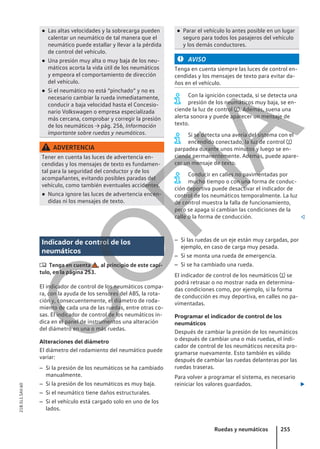 ● Las altas velocidades y la sobrecarga pueden
calentar un neumático de tal manera que el
neumático puede estallar y llevar a la pérdida
de control del vehículo.
● Una presión muy alta o muy baja de los neu-
máticos acorta la vida útil de los neumáticos
y empeora el comportamiento de dirección
del vehículo.
● Si el neumático no está “pinchado” y no es
necesario cambiar la rueda inmediatamente,
conducir a baja velocidad hasta el Concesio-
nario Volkswagen o empresa especializada
más cercana, comprobar y corregir la presión
de los neumáticos → pág. 256, Información
importante sobre ruedas y neumáticos.
ADVERTENCIA
Tener en cuenta las luces de advertencia en-
cendidas y los mensajes de texto es fundamen-
tal para la seguridad del conductor y de los
acompañantes, evitando posibles paradas del
vehículo, como también eventuales accidentes.
● Nunca ignore las luces de advertencia encen-
didas ni los mensajes de texto.
● Parar el vehículo lo antes posible en un lugar
seguro para todos los pasajeros del vehículo
y los demás conductores.
AVISO
Tenga en cuenta siempre las luces de control en-
cendidas y los mensajes de texto para evitar da-
ños en el vehículo.
Con la ignición conectada, si se detecta una
presión de los neumáticos muy baja, se en-
ciende la luz de control . Además, suena una
alerta sonora y puede aparecer un mensaje de
texto.
Si se detecta una avería del sistema con el
encendido conectado, la luz de control 
parpadea durante unos minutos y luego se en-
ciende permanentemente. Además, puede apare-
cer un mensaje de texto.
Conducir en calles no pavimentadas por
mucho tiempo o con una forma de conduc-
ción deportiva puede desactivar el indicador de
control de los neumáticos temporalmente. La luz
de control muestra la falla de funcionamiento,
pero se apaga si cambian las condiciones de la
calle o la forma de conducción. 
Indicador de control de los
neumáticos
 Tenga en cuenta , al principio de este capí-
tulo, en la página 253.
El indicador de control de los neumáticos compa-
ra, con la ayuda de los sensores del ABS, la rota-
ción y, consecuentemente, el diámetro de roda-
miento de cada una de las ruedas, entre otras co-
sas. El indicador de control de los neumáticos in-
dica en el panel de instrumentos una alteración
del diámetro en una o más ruedas.
Alteraciones del diámetro
El diámetro del rodamiento del neumático puede
variar:
– Si la presión de los neumáticos se ha cambiado
manualmente.
– Si la presión de los neumáticos es muy baja.
– Si el neumático tiene daños estructurales.
– Si el vehículo está cargado solo en uno de los
lados.
– Si las ruedas de un eje están muy cargadas, por
ejemplo, en caso de carga muy pesada.
– Si se monta una rueda de emergencia.
– Si se ha cambiado una rueda.
El indicador de control de los neumáticos  se
podrá retrasar o no mostrar nada en determina-
das condiciones como, por ejemplo, si la forma
de conducción es muy deportiva, en calles no pa-
vimentadas.
Programar el indicador de control de los
neumáticos
Después de cambiar la presión de los neumáticos
o después de cambiar una o más ruedas, el indi-
cador de control de los neumáticos necesita pro-
gramarse nuevamente. Esto también es válido
después de cambiar las ruedas delanteras por las
ruedas traseras.
Para volver a programar el sistema, es necesario
reiniciar los valores guardados. 
Ruedas y neumáticos 255
21B.5L1.SAV.60
C
O
P
I
A
 