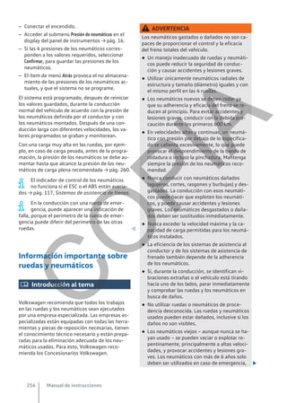 – Conectar el encendido.
– Acceder al submenú Presión de neumáticos en el
display del panel de instrumentos → pág. 16.
– Si las 4 presiones de los neumáticos corres-
ponden a los valores requeridos, seleccionar
Confirmar, para guardar las presiones de los
neumáticos.
– El ítem de menú Atrás provoca el no almacena-
miento de las presiones de los neumáticos ac-
tuales, y que el sistema no se programe.
El sistema está programado, después de reiniciar
los valores guardados, durante la conducción
normal del vehículo de acuerdo con la presión de
los neumáticos definida por el conductor y con
los neumáticos montados. Después de una con-
ducción larga con diferentes velocidades, los va-
lores programados se graban y monitorean.
Con una carga muy alta en las ruedas, por ejem-
plo, en caso de carga pesada, antes de la progra-
mación, la presión de los neumáticos se debe au-
mentar hasta que alcance la presión de los neu-
máticos de carga plena recomendada → pág. 260.
El indicador de control de los neumáticos
no funciona si el ESC o el ABS están averia-
dos → pág. 117, Sistemas de asistencia de frenos.
En la conducción con una rueda de emer-
gencia, puede aparecer una indicación de
falla, porque el perímetro de la rueda de emer-
gencia puede diferir del perímetro de las otras
ruedas. 
Información importante sobre
ruedas y neumáticos
 Introducción al tema
Volkswagen recomienda que todos los trabajos
en las ruedas y los neumáticos sean ejecutados
por una empresa especializada. Las empresas es-
pecializadas están equipadas con todas las herra-
mientas y piezas de reposición necesarias, tienen
el conocimiento técnico necesario y están prepa-
radas para la eliminación adecuada de los neu-
máticos usados. Para esto, Volkswagen reco-
mienda los Concesionarios Volkswagen.
ADVERTENCIA
Los neumáticos gastados o dañados no son ca-
paces de proporcionar el control y la eficacia
del freno totales del vehículo.
● Un manejo inadecuado de ruedas y neumáti-
cos puede reducir la seguridad de conduc-
ción y causar accidentes y lesiones graves.
● Utilizar únicamente neumáticos radiales de
estructura y tamaño (diámetro) iguales y con
el mismo perfil en las 4 ruedas.
● Los neumáticos nuevos se deben rodar ya
que su adherencia y eficacia del freno se re-
ducen al principio. Para evitar accidentes y
lesiones graves, conducir con la debida pre-
caución durante los primeros 600 km.
● En velocidades altas y continuas, un neumá-
tico con presión por debajo de lo especifica-
do se calienta excesivamente, lo que puede
provocar el desprendimiento de la banda de
rodadura o incluso la pinchadura. Mantenga
siempre la presión de los neumáticos reco-
mendad.
● Nunca conducir con neumáticos dañados
(agujeros, cortes, rasgones y burbujas) y des-
gastados. La conducción con esos neumáti-
cos puede hacer que exploten los neumáti-
cos, y puede causar accidentes y lesiones
graves. Los neumáticos desgastados o daña-
dos deben ser sustituidos inmediatamente.
● Nunca exceder la velocidad máxima y la ca-
pacidad de carga permitidas para los neumá-
ticos instalados.
● La eficiencia de los sistemas de asistencia al
conductor y de los sistemas de asistencia de
frenado también depende de la adherencia
de los neumáticos.
● Si, durante la conducción, se identifican vi-
braciones extrañas o el vehículo está tirando
hacia uno de los lados, parar inmediatamente
y comprobar las ruedas y los neumáticos en
busca de daños.
● No utilizar ruedas o neumáticos de proce-
dencia desconocida. Las ruedas y neumáticos
usados pueden estar dañados, inclusive si los
daños no son visibles.
● Los neumáticos viejos – aunque nunca se ha-
yan usado – se pueden vaciar o explotar re-
pentinamente, principalmente a altas veloci-
dades, y provocar accidentes y lesiones gra-
ves. Los neumáticos con más de 6 años solo
deben ser utilizados en caso de emergencia, 
Manual de instrucciones
256
C
O
P
I
A
 