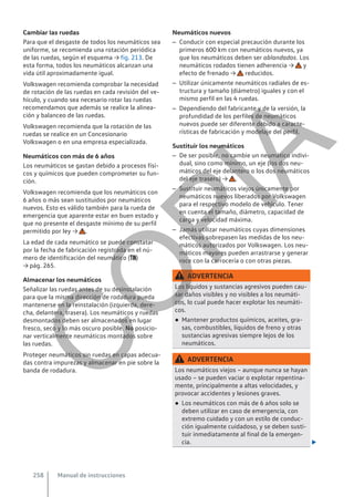 Cambiar las ruedas
Para que el desgaste de todos los neumáticos sea
uniforme, se recomienda una rotación periódica
de las ruedas, según el esquema → fig. 213. De
esta forma, todos los neumáticos alcanzan una
vida útil aproximadamente igual.
Volkswagen recomienda comprobar la necesidad
de rotación de las ruedas en cada revisión del ve-
hículo, y cuando sea necesario rotar las ruedas
recomendamos que además se realice la alinea-
ción y balanceo de las ruedas.
Volkswagen recomienda que la rotación de las
ruedas se realice en un Concesionario
Volkswagen o en una empresa especializada.
Neumáticos con más de 6 años
Los neumáticos se gastan debido a procesos físi-
cos y químicos que pueden comprometer su fun-
ción.
Volkswagen recomienda que los neumáticos con
6 años o más sean sustituidos por neumáticos
nuevos. Esto es válido también para la rueda de
emergencia que aparente estar en buen estado y
que no presente el desgaste mínimo de su perfil
permitido por ley → .
La edad de cada neumático se puede constatar
por la fecha de fabricación registrada en el nú-
mero de identificación del neumático ()
→ pág. 265.
Almacenar los neumáticos
Señalizar las ruedas antes de su desinstalación
para que la misma dirección de rodadura pueda
mantenerse en la reinstalación (izquierda, dere-
cha, delantera, trasera). Los neumáticos y ruedas
desmontados deben ser almacenados en lugar
fresco, seco y lo más oscuro posible. No posicio-
nar verticalmente neumáticos montados sobre
las ruedas.
Proteger neumáticos sin ruedas en capas adecua-
das contra impurezas y almacenar en pie sobre la
banda de rodadura.
Neumáticos nuevos
– Conducir con especial precaución durante los
primeros 600 km con neumáticos nuevos, ya
que los neumáticos deben ser ablandados. Los
neumáticos rodados tienen adherencia → y
efecto de frenado → reducidos.
– Utilizar únicamente neumáticos radiales de es-
tructura y tamaño (diámetro) iguales y con el
mismo perfil en las 4 ruedas.
– Dependiendo del fabricante y de la versión, la
profundidad de los perfiles de neumáticos
nuevos puede ser diferente debido a caracte-
rísticas de fabricación y modelaje del perfil.
Sustituir los neumáticos
– De ser posible, no cambie un neumático indivi-
dual, sino como mínimo, un eje (los dos neu-
máticos del eje delantero o los dos neumáticos
del eje trasero) → .
– Sustituir neumáticos viejos únicamente por
neumáticos nuevos liberados por Volkswagen
para el respectivo modelo de vehículo. Tener
en cuenta el tamaño, diámetro, capacidad de
carga y velocidad máxima.
– Jamás utilizar neumáticos cuyas dimensiones
efectivas sobrepasen las medidas de los neu-
máticos autorizados por Volkswagen. Los neu-
máticos mayores pueden arrastrarse y generar
roce con la carrocería o con otras piezas.
ADVERTENCIA
Los líquidos y sustancias agresivos pueden cau-
sar daños visibles y no visibles a los neumáti-
cos, lo cual puede hacer explotar los neumáti-
cos.
● Mantener productos químicos, aceites, gra-
sas, combustibles, líquidos de freno y otras
sustancias agresivas siempre lejos de los
neumáticos.
ADVERTENCIA
Los neumáticos viejos – aunque nunca se hayan
usado – se pueden vaciar o explotar repentina-
mente, principalmente a altas velocidades, y
provocar accidentes y lesiones graves.
● Los neumáticos con más de 6 años solo se
deben utilizar en caso de emergencia, con
extremo cuidado y con un estilo de conduc-
ción igualmente cuidadoso, y se deben susti-
tuir inmediatamente al final de la emergen-
cia. 
Manual de instrucciones
258
C
O
P
I
A
 