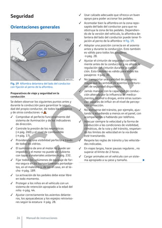 Seguridad
Orientaciones generales
Fig. 19 Alfombra delantera del lado del conductor
con fijación al perno de la alfombra.
Preparativos de viaje y seguridad en la
conducción
Se deben observar los siguientes puntos antes y
durante la conducción para garantizar la seguri-
dad del propio conductor, de todos los pasajeros
y de otros conductores → :
 Comprobar el perfecto funcionamiento del
sistema de iluminación y de los indicadores
de dirección.
 Controle la presión de los neumáticos
(→ pág. 260) y el nivel de combustible
(→ pág. 17).
 Providenciar una visibilidad perfecta a través
de todos los vidrios.
 El suministro de aire al motor no puede ser
impedido y el motor no puede ser cubierto
con tapas o materiales aislantes→ pág. 232.
 Fijar todos los volúmenes de equipaje de for-
ma segura en los compartimentos portaobje-
tos, en el maletero y, de ser el caso, en el te-
cho → pág. 189.
 La activación de los pedales debe estar libre
en todo momento.
 Proteger a los niños en el vehículo con un
sistema de retención apropiado a la edad del
niño → pág. 44.
 Ajustar correctamente los asientos delante-
ros, los apoyacabezas y los espejos retroviso-
res según la estatura → pág. 28.
 Usar calzado adecuado que ofrezca un buen
apoyo para poder accionar los pedales.
 Acomodar bien la alfombra en la zona repo-
sapiés del lado del conductor para que no
obstruya la zona de los pedales. Dependien-
do de la versión del vehículo, la alfombra de-
lantera del lado del conductor puede tener fi-
jación al perno de la alfombra → fig. 19.
 Adoptar una posición correcta en el asiento
antes y durante la conducción. Esto también
es válido para todos los pasajeros
→ pág. 28.
 Ajustar el cinturón de seguridad correcta-
mente antes de la conducción y no alterar la
regulación del cinturón durante la conduc-
ción. Esto también es válido para todos los
pasajeros → pág. 30.
 No transportar una cantidad de pasajeros
mayor que la cantidad de asientos y cinturo-
nes de seguridad disponibles.
 Jamás manejar con la capacidad de conduc-
ción alterada por la influencia de medica-
mentos, alcohol o drogas, entre otras sustan-
cias capaces de influir en el nivel de percep-
ción y reacción.
 No distraerse del tránsito, por ejemplo, ajus-
tando o accediendo a menús en el panel, con
acompañantes o hablando por teléfono.
 Adecuar siempre la velocidad y la forma de
conducción a las condiciones de visibilidad,
climáticas, de la ruta y del tránsito, respetan-
do los límites de velocidad en la vía donde
esté transitando.
 Respete las reglas de tránsito y las velocida-
des indicadas.
 En viajes largos, hacer pausas regulares , no
superar el límite de 2 horas.
 Cargar animales en el vehículo con un siste-
ma apropiado a su peso y tamaño. 
Manual de instrucciones
26
C
O
P
I
A
 