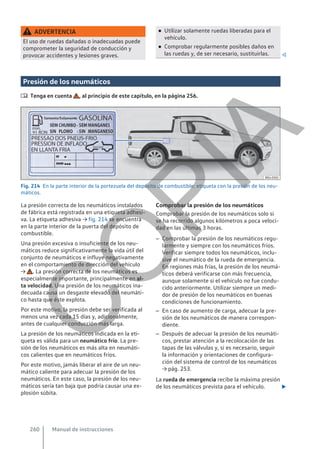 ADVERTENCIA
El uso de ruedas dañadas o inadecuadas puede
comprometer la seguridad de conducción y
provocar accidentes y lesiones graves.
● Utilizar solamente ruedas liberadas para el
vehículo.
● Comprobar regularmente posibles daños en
las ruedas y, de ser necesario, sustituirlas. 
Presión de los neumáticos
 Tenga en cuenta , al principio de este capítulo, en la página 256.
Fig. 214 En la parte interior de la portezuela del depósito de combustible: etiqueta con la presión de los neu-
máticos.
La presión correcta de los neumáticos instalados
de fábrica está registrada en una etiqueta adhesi-
va. La etiqueta adhesiva → fig. 214 se encuentra
en la parte interior de la puerta del depósito de
combustible.
Una presión excesiva o insuficiente de los neu-
máticos reduce significativamente la vida útil del
conjunto de neumáticos e influye negativamente
en el comportamiento de dirección del vehículo
→ . La presión correcta de los neumáticos es
especialmente importante, principalmente en al-
ta velocidad. Una presión de los neumáticos ina-
decuada causa un desgaste elevado del neumáti-
co hasta que éste explota.
Por este motivo, la presión debe ser verificada al
menos una vez cada 15 días y, adicionalmente,
antes de cualquier conducción más larga.
La presión de los neumáticos indicada en la eti-
queta es válida para un neumático frío. La pre-
sión de los neumáticos es más alta en neumáti-
cos calientes que en neumáticos fríos.
Por este motivo, jamás liberar el aire de un neu-
mático caliente para adecuar la presión de los
neumáticos. En este caso, la presión de los neu-
máticos sería tan baja que podría causar una ex-
plosión súbita.
Comprobar la presión de los neumáticos
Comprobar la presión de los neumáticos solo si
se ha recorrido algunos kilómetros a poca veloci-
dad en las últimas 3 horas.
– Comprobar la presión de los neumáticos regu-
larmente y siempre con los neumáticos fríos.
Verificar siempre todos los neumáticos, inclu-
sive el neumático de la rueda de emergencia.
En regiones más frías, la presión de los neumá-
ticos deberá verificarse con más frecuencia,
aunque solamente si el vehículo no fue condu-
cido anteriormente. Utilizar siempre un medi-
dor de presión de los neumáticos en buenas
condiciones de funcionamiento.
– En caso de aumento de carga, adecuar la pre-
sión de los neumáticos de manera correspon-
diente.
– Después de adecuar la presión de los neumáti-
cos, prestar atención a la recolocación de las
tapas de las válvulas y, si es necesario, seguir
la información y orientaciones de configura-
ción del sistema de control de los neumáticos
→ pág. 253.
La rueda de emergencia recibe la máxima presión
de los neumáticos prevista para el vehículo. 
Manual de instrucciones
260
C
O
P
I
A
 