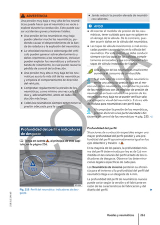 ADVERTENCIA
Una presión muy baja o muy alta de los neumá-
ticos puede hacer que el neumático se vacíe o
explote durante la conducción. Esto puede cau-
sar accidentes graves y lesiones fatales.
● Una presión de los neumáticos muy baja
puede calentar mucho los neumáticos, pu-
diendo causar el desprendimiento de la ban-
da de rodadura o la explosión del neumático.
● La velocidad excesiva o sobrecarga del vehí-
culo pueden generar sobrecalentamiento y
daños repentinos a los neumáticos, inclusive
pueden explotar los neumáticos y soltarse la
banda de rodamiento, lo cual puede causar la
pérdida de control de la dirección.
● Una presión muy alta o muy baja de los neu-
máticos acorta la vida útil de los neumáticos
y empeora el comportamiento de dirección
del vehículo.
● Comprobar regularmente la presión de los
neumáticos, como mínimo una vez cada 15
días y, adicionalmente, antes de cada con-
ducción más larga.
● Todos los neumáticos siempre deben tener la
presión adecuada para la carga.
● Jamás reducir la presión elevada de neumáti-
cos calientes.
AVISO
● Al insertar el medidor de presión de los neu-
máticos, tener cuidado para que no golpee en
el vástago de la válvula. De lo contrario, pue-
den ocurrir daños en la válvula del neumático.
● Las tapas de válvula inexistentes o mal enros-
cadas pueden causar daños en la válvula del
neumático. Por este motivo, se debe conducir
siempre con las tapas de las válvulas comple-
tamente enroscadas y que corresponden a las
tapas de válvula instaladas de fábrica.
Una presión de los neumáticos insuficiente
aumenta el consumo de combustible.
Si el indicador de control de los neumáticos
emite una alerta de presión baja en al me-
nos uno de los neumáticos, comprobar la presión
de los neumáticos con un medidor de presión de
neumáticos en buen estado. Una presión de los
neumáticos muy baja no se puede verificar solo
por el aspecto visual del neumático. Esto es váli-
do incluso para neumáticos con perfil bajo.
Al comprobar la presión de los neumáticos,
prestar atención a las particularidades del
sistema de control de los neumáticos → pág. 253. 
Profundidad del perfil e indicadores
de desgaste
 Tenga en cuenta , al principio de este capí-
tulo, en la página 256.
Fig. 215 Perfil del neumático: indicadores de des-
gaste.
Profundidad del perfil
Situaciones de conducción especiales exigen una
mayor profundidad del perfil posible y una pro-
fundidad del perfil aproximadamente igual en los
ejes delantero y trasero → .
En la mayoría de los países, la profundidad míni-
ma del perfil determinada por ley es de 1,6 mm
medida en las ranuras del perfil al lado de los in-
dicadores de desgaste. Observar las determina-
ciones legales específicas de cada país.
Los Neumáticos de invierno perderán su eficien-
cia para el invierno si la profundidad del perfil del
neumático llega a un desgaste de 4 mm.
La profundidad del perfil de neumáticos nuevos
puede variar según la versión y el fabricante en
razón de las características de fabricación y del
diseño del perfil. 
Ruedas y neumáticos 261
21B.5L1.SAV.60
C
O
P
I
A
 
