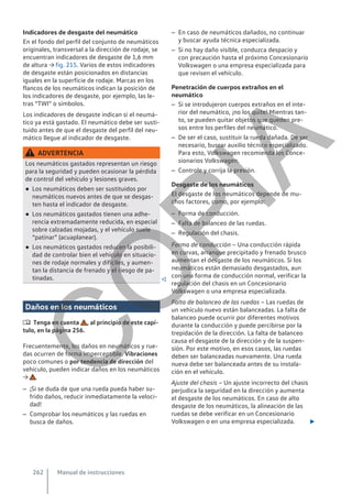 Indicadores de desgaste del neumático
En el fondo del perfil del conjunto de neumáticos
originales, transversal a la dirección de rodaje, se
encuentran indicadores de desgaste de 1,6 mm
de altura → fig. 215. Varios de estos indicadores
de desgaste están posicionados en distancias
iguales en la superficie de rodaje. Marcas en los
flancos de los neumáticos indican la posición de
los indicadores de desgaste, por ejemplo, las le-
tras “TWI” o símbolos.
Los indicadores de desgaste indican si el neumá-
tico ya está gastado. El neumático debe ser susti-
tuido antes de que el desgaste del perfil del neu-
mático llegue al indicador de desgaste.
ADVERTENCIA
Los neumáticos gastados representan un riesgo
para la seguridad y pueden ocasionar la pérdida
de control del vehículo y lesiones graves.
● Los neumáticos deben ser sustituidos por
neumáticos nuevos antes de que se desgas-
ten hasta el indicador de desgaste.
● Los neumáticos gastados tienen una adhe-
rencia extremadamente reducida, en especial
sobre calzadas mojadas, y el vehículo suele
“patinar” (acuaplanear).
● Los neumáticos gastados reducen la posibili-
dad de controlar bien el vehículo en situacio-
nes de rodaje normales y difíciles, y aumen-
tan la distancia de frenado y el riesgo de pa-
tinadas. 
Daños en los neumáticos
 Tenga en cuenta , al principio de este capí-
tulo, en la página 256.
Frecuentemente, los daños en neumáticos y rue-
das ocurren de forma imperceptible. Vibraciones
poco comunes o por tendencia de dirección del
vehículo, pueden indicar daños en los neumáticos
→ .
– ¡Si se duda de que una rueda pueda haber su-
frido daños, reducir inmediatamente la veloci-
dad!
– Comprobar los neumáticos y las ruedas en
busca de daños.
– En caso de neumáticos dañados, no continuar
y buscar ayuda técnica especializada.
– Si no hay daño visible, conduzca despacio y
con precaución hasta el próximo Concesionario
Volkswagen o una empresa especializada para
que revisen el vehículo.
Penetración de cuerpos extraños en el
neumático
– Si se introdujeron cuerpos extraños en el inte-
rior del neumático, ¡no los quite! Mientras tan-
to, se pueden quitar objetos que queden pre-
sos entre los perfiles del neumático.
– De ser el caso, sustituir la rueda dañada. De ser
necesario, buscar auxilio técnico especializado.
Para esto, Volkswagen recomienda los Conce-
sionarios Volkswagen.
– Controle y corrija la presión.
Desgaste de los neumáticos
El desgaste de los neumáticos depende de mu-
chos factores, como, por ejemplo:
– Forma de conducción.
– Falta de balanceo de las ruedas.
– Regulación del chasis.
Forma de conducción – Una conducción rápida
en curvas, arranque precipitado y frenado brusco
aumentan el desgaste de los neumáticos. Si los
neumáticos están demasiado desgastados, aun
con una forma de conducción normal, verificar la
regulación del chasis en un Concesionario
Volkswagen o una empresa especializada.
Falta de balanceo de las ruedas – Las ruedas de
un vehículo nuevo están balanceadas. La falta de
balanceo puede ocurrir por diferentes motivos
durante la conducción y puede percibirse por la
trepidación de la dirección. La falta de balanceo
causa el desgaste de la dirección y de la suspen-
sión. Por este motivo, en esos casos, las ruedas
deben ser balanceadas nuevamente. Una rueda
nueva debe ser balanceada antes de su instala-
ción en el vehículo.
Ajuste del chasis – Un ajuste incorrecto del chasis
perjudica la seguridad en la dirección y aumenta
el desgaste de los neumáticos. En caso de alto
desgaste de los neumáticos, la alineación de las
ruedas se debe verificar en un Concesionario
Volkswagen o en una empresa especializada. 
Manual de instrucciones
262
C
O
P
I
A
 