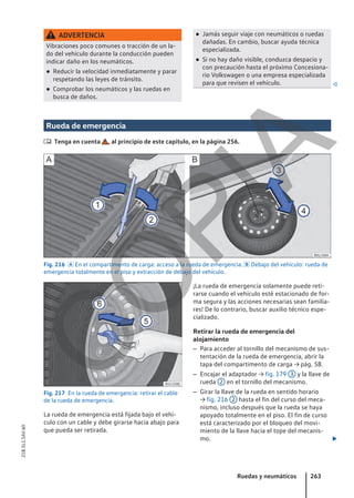 ADVERTENCIA
Vibraciones poco comunes o tracción de un la-
do del vehículo durante la conducción pueden
indicar daño en los neumáticos.
● Reducir la velocidad inmediatamente y parar
respetando las leyes de tránsito.
● Comprobar los neumáticos y las ruedas en
busca de daños.
● Jamás seguir viaje con neumáticos o ruedas
dañadas. En cambio, buscar ayuda técnica
especializada.
● Si no hay daño visible, conduzca despacio y
con precaución hasta el próximo Concesiona-
rio Volkswagen o una empresa especializada
para que revisen el vehículo. 
Rueda de emergencia
 Tenga en cuenta , al principio de este capítulo, en la página 256.
Fig. 216  En el compartimento de carga: acceso a la rueda de emergencia.  Debajo del vehículo: rueda de
emergencia totalmente en el piso y extracción de debajo del vehículo.
Fig. 217 En la rueda de emergencia: retirar el cable
de la rueda de emergencia.
La rueda de emergencia está fijada bajo el vehí-
culo con un cable y debe girarse hacia abajo para
que pueda ser retirada.
¡La rueda de emergencia solamente puede reti-
rarse cuando el vehículo esté estacionado de for-
ma segura y las acciones necesarias sean familia-
res! De lo contrario, buscar auxilio técnico espe-
cializado.
Retirar la rueda de emergencia del
alojamiento
– Para acceder al tornillo del mecanismo de sus-
tentación de la rueda de emergencia, abrir la
tapa del compartimento de carga → pág. 58.
– Encajar el adaptador → fig. 179 3 y la llave de
rueda 2 en el tornillo del mecanismo.
– Girar la llave de la rueda en sentido horario
→ fig. 216 2 hasta el fin del curso del meca-
nismo, incluso después que la rueda se haya
apoyado totalmente en el piso. El fin de curso
está caracterizado por el bloqueo del movi-
miento de la llave hacia el tope del mecanis-
mo. 
Ruedas y neumáticos 263
21B.5L1.SAV.60
C
O
P
I
A
 