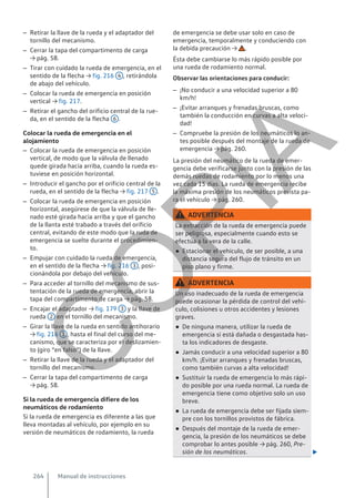 – Retirar la llave de la rueda y el adaptador del
tornillo del mecanismo.
– Cerrar la tapa del compartimento de carga
→ pág. 58.
– Tirar con cuidado la rueda de emergencia, en el
sentido de la flecha → fig. 216 4 , retirándola
de abajo del vehículo.
– Colocar la rueda de emergencia en posición
vertical → fig. 217.
– Retirar el gancho del orificio central de la rue-
da, en el sentido de la flecha 6 .
Colocar la rueda de emergencia en el
alojamiento
– Colocar la rueda de emergencia en posición
vertical, de modo que la válvula de llenado
quede girada hacia arriba, cuando la rueda es-
tuviese en posición horizontal.
– Introducir el gancho por el orificio central de la
rueda, en el sentido de la flecha → fig. 217 5 .
– Colocar la rueda de emergencia en posición
horizontal, asegúrese de que la válvula de lle-
nado esté girada hacia arriba y que el gancho
de la llanta esté trabado a través del orificio
central, evitando de este modo que la ruda de
emergencia se suelte durante el procedimien-
to.
– Empujar con cuidado la rueda de emergencia,
en el sentido de la flecha → fig. 216 3 , posi-
cionándola por debajo del vehículo.
– Para acceder al tornillo del mecanismo de sus-
tentación de la rueda de emergencia, abrir la
tapa del compartimento de carga → pág. 58.
– Encajar el adaptador → fig. 179 3 y la llave de
rueda 2 en el tornillo del mecanismo.
– Girar la llave de la rueda en sentido antihorario
→ fig. 216 1 , hasta el final del curso del me-
canismo, que se caracteriza por el deslizamien-
to (giro “en falso”) de la llave.
– Retirar la llave de la rueda y el adaptador del
tornillo del mecanismo.
– Cerrar la tapa del compartimento de carga
→ pág. 58.
Si la rueda de emergencia difiere de los
neumáticos de rodamiento
Si la rueda de emergencia es diferente a las que
lleva montadas al vehículo, por ejemplo en su
versión de neumáticos de rodamiento, la rueda
de emergencia se debe usar solo en caso de
emergencia, temporalmente y conduciendo con
la debida precaución → .
Ésta debe cambiarse lo más rápido posible por
una rueda de rodamiento normal.
Observar las orientaciones para conducir:
– ¡No conducir a una velocidad superior a 80
km/h!
– ¡Evitar arranques y frenadas bruscas, como
también la conducción en curvas a alta veloci-
dad!
– Compruebe la presión de los neumáticos lo an-
tes posible después del montaje de la rueda de
emergencia → pág. 260.
La presión del neumático de la rueda de emer-
gencia debe verificarse junto con la presión de las
demás ruedas de rodamiento por lo menos una
vez cada 15 días. La rueda de emergencia recibe
la máxima presión de los neumáticos prevista pa-
ra el vehículo → pág. 260.
ADVERTENCIA
La extracción de la rueda de emergencia puede
ser peligrosa, especialmente cuando esto se
efectúa a la vera de la calle.
● Estacionar el vehículo, de ser posible, a una
distancia segura del flujo de tránsito en un
piso plano y firme.
ADVERTENCIA
Un uso inadecuado de la rueda de emergencia
puede ocasionar la pérdida de control del vehí-
culo, colisiones u otros accidentes y lesiones
graves.
● De ninguna manera, utilizar la rueda de
emergencia si está dañada o desgastada has-
ta los indicadores de desgaste.
● Jamás conducir a una velocidad superior a 80
km/h. ¡Evitar arranques y frenadas bruscas,
como también curvas a alta velocidad!
● Sustituir la rueda de emergencia lo más rápi-
do posible por una rueda normal. La rueda de
emergencia tiene como objetivo solo un uso
breve.
● La rueda de emergencia debe ser fijada siem-
pre con los tornillos provistos de fábrica.
● Después del montaje de la rueda de emer-
gencia, la presión de los neumáticos se debe
comprobar lo antes posible → pág. 260, Pre-
sión de los neumáticos. 
Manual de instrucciones
264
C
O
P
I
A
 