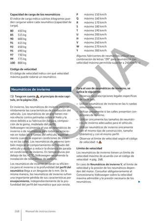 Capacidad de carga de los neumáticos
El índice de carga indica cuántos kilogramos pue-
den cargarse sobre cada neumático (capacidad de
carga).
450 kg
515 kg
600 kg
615 kg
650 kg
690 kg
730 kg
775 kg
800 kg
Código de velocidad
El código de velocidad indica con qué velocidad
máxima puede rodarse un neumático.
80
85
90
91
93
95
97
99
100
máximo 150 km/h
máximo 160 km/h
máximo 170 km/h
máximo 180 km/h
máximo 190 km/h
máximo 200 km/h
máximo 210 km/h
máximo 240 km/h
máximo 270 km/h
máximo 300 km/h
Algunos fabricantes de neumáticos utilizan una
combinación de letras “ZR” para neumáticos con
velocidad máxima permitida superior a 240 km/h. 
P
Q
R
S
T
U
H
V
W
Y
Neumáticos de invierno
 Tenga en cuenta , al principio de este capí-
tulo, en la página 256.
En invierno, los neumáticos de invierno mejoran
nítidamente las características de conducción del
vehículo. Los neumáticos de verano tienen me-
nos efecto contra patinadas sobre el hielo y la
nieve debido a su fabricación (largura, composi-
ción de la goma, modelado del perfil).
Volkswagen recomienda el uso de neumáticos de
invierno o de neumáticos para todas las estacio-
nes en todas las 4 ruedas del vehículo, especial-
mente cuando se esperan condiciones de invier-
no en las calles. Los neumáticos de invierno tam-
bién mejoran el comportamiento de frenado del
vehículo y ayudan a reducir la distancia de parada
en condiciones de invierno. En temperaturas por
debajo de los +7 °C, Volkswagen recomienda la
instalación de neumáticos de invierno.
Los neumáticos de invierno perderán su eficien-
cia para el invierno si la profundidad del perfil del
neumático llega a un desgaste de 4 mm. De la
misma manera, los neumáticos de invierno sufren
una importante pérdida de sus características por
envejecimiento, independientemente de la pro-
fundidad del perfil del neumático que aún existe.
Para el uso de neumáticos de invierno, se
aplica lo siguiente:
– Observar las prescripciones legales específicas
de cada país.
– Utilizar neumáticos de invierno en las 4 ruedas
simultáneamente.
– Utilizar únicamente si las calles presentan con-
diciones de invierno.
– Utilizar únicamente los tamaños de neumáti-
cos de invierno adecuados para el vehículo.
– Utilizar neumáticos de invierno únicamente
con el mismo tipo de construcción, tamaño
(diámetro) y con el mismo perfil.
– Observar el límite de velocidad según el código
de velocidad → .
Límite de velocidad
Los neumáticos de invierno tienen un límite de
velocidad máximo de acuerdo con el código de
velocidad → pág. 268.
En caso de Neumáticos de invierno V, el límite de
velocidad y la presión de los neumáticos depen-
den del motor. Consultar obligatoriamente al
Concesionario Volkswagen sobre la velocidad
máxima admisible y la presión necesaria de los
neumáticos. 
Manual de instrucciones
268
C
O
P
I
A
 