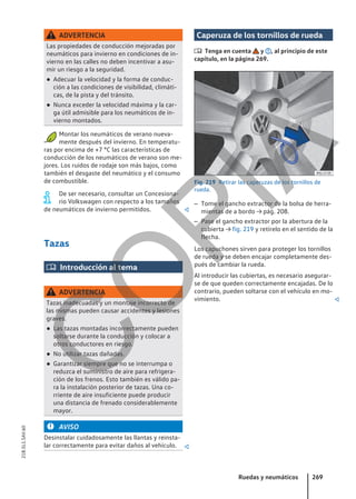 ADVERTENCIA
Las propiedades de conducción mejoradas por
neumáticos para invierno en condiciones de in-
vierno en las calles no deben incentivar a asu-
mir un riesgo a la seguridad.
● Adecuar la velocidad y la forma de conduc-
ción a las condiciones de visibilidad, climáti-
cas, de la pista y del tránsito.
● Nunca exceder la velocidad máxima y la car-
ga útil admisible para los neumáticos de in-
vierno montados.
Montar los neumáticos de verano nueva-
mente después del invierno. En temperatu-
ras por encima de +7 °C las características de
conducción de los neumáticos de verano son me-
jores. Los ruidos de rodaje son más bajos, como
también el desgaste del neumático y el consumo
de combustible.
De ser necesario, consultar un Concesiona-
rio Volkswagen con respecto a los tamaños
de neumáticos de invierno permitidos. 
Tazas
 Introducción al tema
ADVERTENCIA
Tazas inadecuadas y un montaje incorrecto de
las mismas pueden causar accidentes y lesiones
graves.
● Las tazas montadas incorrectamente pueden
soltarse durante la conducción y colocar a
otros conductores en riesgo.
● No utilizar tazas dañadas.
● Garantizar siempre que no se interrumpa o
reduzca el suministro de aire para refrigera-
ción de los frenos. Esto también es válido pa-
ra la instalación posterior de tazas. Una co-
rriente de aire insuficiente puede producir
una distancia de frenado considerablemente
mayor.
AVISO
Desinstalar cuidadosamente las llantas y reinsta-
lar correctamente para evitar daños al vehículo. 
Caperuza de los tornillos de rueda
 Tenga en cuenta y , al principio de este
capítulo, en la página 269.
Fig. 219 Retirar las caperuzas de los tornillos de
rueda.
– Tome el gancho extractor de la bolsa de herra-
mientas de a bordo → pág. 208.
– Pase el gancho extractor por la abertura de la
cubierta → fig. 219 y retírelo en el sentido de la
flecha.
Los capuchones sirven para proteger los tornillos
de rueda y se deben encajar completamente des-
pués de cambiar la rueda.
Al introducir las cubiertas, es necesario asegurar-
se de que queden correctamente encajadas. De lo
contrario, pueden soltarse con el vehículo en mo-
vimiento. 
Ruedas y neumáticos 269
21B.5L1.SAV.60
C
O
P
I
A
 