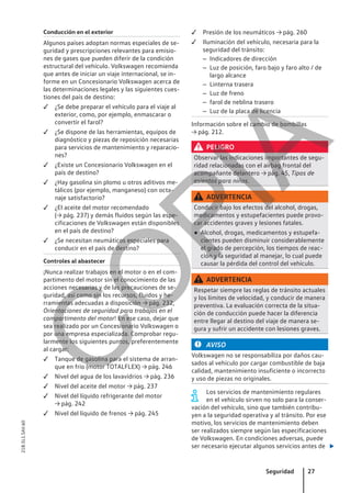Conducción en el exterior
Algunos países adoptan normas especiales de se-
guridad y prescripciones relevantes para emisio-
nes de gases que pueden diferir de la condición
estructural del vehículo. Volkswagen recomienda
que antes de iniciar un viaje internacional, se in-
forme en un Concesionario Volkswagen acerca de
las determinaciones legales y las siguientes cues-
tiones del país de destino:
 ¿Se debe preparar el vehículo para el viaje al
exterior, como, por ejemplo, enmascarar o
convertir el farol?
 ¿Se dispone de las herramientas, equipos de
diagnóstico y piezas de reposición necesarias
para servicios de mantenimiento y reparacio-
nes?
 ¿Existe un Concesionario Volkswagen en el
país de destino?
 ¿Hay gasolina sin plomo u otros aditivos me-
tálicos (por ejemplo, manganeso) con octa-
naje satisfactorio?
 ¿El aceite del motor recomendado
(→ pág. 237) y demás fluidos según las espe-
cificaciones de Volkswagen están disponibles
en el país de destino?
 ¿Se necesitan neumáticos especiales para
conducir en el país de destino?
Controles al abastecer
¡Nunca realizar trabajos en el motor o en el com-
partimento del motor sin el conocimiento de las
acciones necesarias y de las precauciones de se-
guridad, así como sin los recursos, fluidos y he-
rramientas adecuadas a disposición → pág. 232,
Orientaciones de seguridad para trabajos en el
compartimento del motor! En ese caso, dejar que
sea realizado por un Concesionario Volkswagen o
por una empresa especializada. Comprobar regu-
larmente los siguientes puntos, preferentemente
al cargar:
 Tanque de gasolina para el sistema de arran-
que en frío (motor TOTALFLEX) → pág. 246
 Nivel del agua de los lavavidrios → pág. 236
 Nivel del aceite del motor → pág. 237
 Nivel del líquido refrigerante del motor
→ pág. 242
 Nivel del líquido de frenos → pág. 245
 Presión de los neumáticos → pág. 260
 Iluminación del vehículo, necesaria para la
seguridad del tránsito:
– Indicadores de dirección
– Luz de posición, faro bajo y faro alto / de
largo alcance
– Linterna trasera
– Luz de freno
– farol de neblina trasero
– Luz de la placa de licencia
Información sobre el cambio de bombillas
→ pág. 212.
PELIGRO
Observar las indicaciones importantes de segu-
ridad relacionadas con el airbag frontal del
acompañante delantero → pág. 45, Tipos de
asientos para niños.
ADVERTENCIA
Conducir bajo los efectos del alcohol, drogas,
medicamentos y estupefacientes puede provo-
car accidentes graves y lesiones fatales.
● Alcohol, drogas, medicamentos y estupefa-
cientes pueden disminuir considerablemente
el grado de percepción, los tiempos de reac-
ción y la seguridad al manejar, lo cual puede
causar la pérdida del control del vehículo.
ADVERTENCIA
Respetar siempre las reglas de tránsito actuales
y los límites de velocidad, y conducir de manera
preventiva. La evaluación correcta de la situa-
ción de conducción puede hacer la diferencia
entre llegar al destino del viaje de manera se-
gura y sufrir un accidente con lesiones graves.
AVISO
Volkswagen no se responsabiliza por daños cau-
sados al vehículo por cargar combustible de baja
calidad, mantenimiento insuficiente o incorrecto
y uso de piezas no originales.
Los servicios de mantenimiento regulares
en el vehículo sirven no solo para la conser-
vación del vehículo, sino que también contribu-
yen a la seguridad operativa y al tránsito. Por ese
motivo, los servicios de mantenimiento deben
ser realizados siempre según las especificaciones
de Volkswagen. En condiciones adversas, puede
ser necesario ejecutar algunos servicios antes de 
Seguridad 27
21B.5L1.SAV.60
C
O
P
I
A
 
