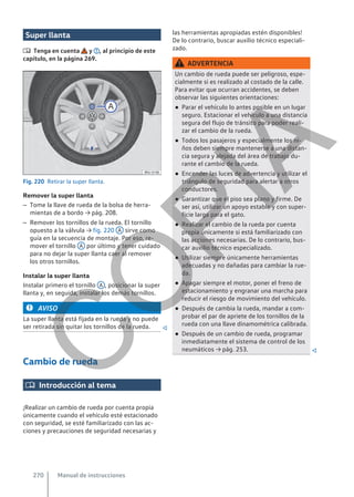 Super llanta
 Tenga en cuenta y , al principio de este
capítulo, en la página 269.
Fig. 220 Retirar la super llanta.
Remover la super llanta
– Tome la llave de rueda de la bolsa de herra-
mientas de a bordo → pág. 208.
– Remover los tornillos de la rueda. El tornillo
opuesto a la válvula → fig. 220 A sirve como
guía en la secuencia de montaje. Por eso, re-
mover el tornillo A por último y tener cuidado
para no dejar la super llanta caer al remover
los otros tornillos.
Instalar la super llanta
Instalar primero el tornillo A , posicionar la super
llanta y, en seguida, instalar los demás tornillos.
AVISO
La super llanta está fijada en la rueda y no puede
ser retirada sin quitar los tornillos de la rueda. 
Cambio de rueda
 Introducción al tema
¡Realizar un cambio de rueda por cuenta propia
únicamente cuando el vehículo esté estacionado
con seguridad, se esté familiarizado con las ac-
ciones y precauciones de seguridad necesarias y
las herramientas apropiadas estén disponibles!
De lo contrario, buscar auxilio técnico especiali-
zado.
ADVERTENCIA
Un cambio de rueda puede ser peligroso, espe-
cialmente si es realizado al costado de la calle.
Para evitar que ocurran accidentes, se deben
observar las siguientes orientaciones:
● Parar el vehículo lo antes posible en un lugar
seguro. Estacionar el vehículo a una distancia
segura del flujo de tránsito para poder reali-
zar el cambio de la rueda.
● Todos los pasajeros y especialmente los ni-
ños deben siempre mantenerse a una distan-
cia segura y alejada del área de trabajo du-
rante el cambio de la rueda.
● Encender las luces de advertencia y utilizar el
triángulo de seguridad para alertar a otros
conductores.
● Garantizar que el piso sea plano y firme. De
ser así, utilizar un apoyo estable y con super-
ficie larga para el gato.
● Realizar el cambio de la rueda por cuenta
propia únicamente si está familiarizado con
las acciones necesarias. De lo contrario, bus-
car auxilio técnico especializado.
● Utilizar siempre únicamente herramientas
adecuadas y no dañadas para cambiar la rue-
da.
● Apagar siempre el motor, poner el freno de
estacionamiento y engranar una marcha para
reducir el riesgo de movimiento del vehículo.
● Después de cambia la rueda, mandar a com-
probar el par de apriete de los tornillos de la
rueda con una llave dinamométrica calibrada.
● Después de un cambio de rueda, programar
inmediatamente el sistema de control de los
neumáticos → pág. 253. 
Manual de instrucciones
270
C
O
P
I
A
 