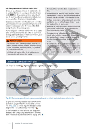 Par de apriete de los tornillos de la rueda
El par de apriete especificado de los tornillos de
la rueda en llantas de acero y de aleación liviana
es de 120 Nm. Después de cambiar la rueda, el
par de apriete debe comprobarse inmediatamen-
te con una llave dinamométrica calibrada.
Se deben cambiar los tornillos de rueda corroídos
y difíciles de enroscar y se deben limpiar los orifi-
cios enroscables del cubo de rueda antes de la
comprobación del par de apriete.
Nunca engrasar o lubricar los tornillos de la rueda
o los orificios enroscables del cubo de las ruedas.
Éstos pueden soltarse durante la conducción, aun
con el par de apriete prescrito.
ADVERTENCIA
Los tornillos de la rueda apretados incorrecta-
mente pueden soltarse durante la conducción y
causar accidentes, lesiones graves y la pérdida
de control del vehículo.
● Utilice solo los tornillos de la rueda corres-
pondientes a la respectiva rueda.
● Nunca utilizar tornillos de la rueda diferen-
tes.
● Los tornillos de la rueda y los orificios enros-
cables de los cubos de las ruedas deben estar
limpios, de fácil manejo y sin aceite ni grasa.
● Utilizar únicamente la llave de rueda provista
de fábrica con el vehículo para aflojar y apre-
tar los tornillos de las ruedas.
● Mientras el vehículo no esté levantado con el
gato, soltar los tornillos de la rueda aproxi-
madamente una vuelta.
● Nunca engrasar o lubricar los tornillos de la
rueda o los orificios enroscables del cubo de
las ruedas. Éstos pueden soltarse durante la
conducción, aun con el par de apriete pres-
crito.
● Si los tornillos de la rueda son apretados con
un par de apriete muy bajo, los tornillos de la
rueda y las ruedas pueden soltarse durante la
conducción. Un par de apriete excesivo pue-
de ocasionar daños a los tornillos de la rueda
o la rosca. 
Levantar el vehículo con el gato
 Tenga en cuenta , al principio de este capítulo, en la página 270.
Fig. 222 Puntos de apoyo del gato y gato posicionado atrás en el lado izquierdo trasero del vehículo.
El gato únicamente puede ser posicionado en los
puntos de apoyo indicados (marca en la carroce-
ría) → fig. 222. Es válido el punto de apoyo ubica-
do próximo a la rueda correspondiente → .
El vehículo solo se debe levantar por los puntos
de apoyo del gato y luego de aflojar los tornillos
de la rueda que se pretende cambiar → pág. 271. 
Manual de instrucciones
272
C
O
P
I
A
 