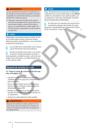 ADVERTENCIA
Un par de apriete incorrecto o tornillos de rue-
da tratados incorrectamente pueden ocasionar
la pérdida de control del vehículo, provocando
accidentes y lesiones graves.
● Mantener todos los tornillos de la rueda y
orificios enroscables de los cubos de las rue-
das siempre limpios y exentos de aceite y
grasa. Los tornillos de las ruedas deben ser
de fácil manejo y apretados con par de aprie-
te prescrito.
AVISO
Volkswagen recomienda especial cuidado al reti-
rar el cubrerrueda central, ya que los encajes
plásticos pueden verse dañados, si son sometidos
a esfuerzos innecesarios.
Los tornillos de la rueda deben estar limpios
y girar libremente. Nunca los lubrique.
Durante el cambio de la rueda, si se consta-
ta que los tornillos presentan corrosión o
están gastados, se deben sustituir, antes de com-
probar el par de apriete, y se debe limpiar la ros-
ca del cubo de rueda. 
Después de cambiar la rueda
 Tenga en cuenta , al principio de este capí-
tulo, en la página 270.
– Guardar la rueda de emergencia o la rueda
cambiada de forma segura en el alojamiento
bajo el vehículo.
– De ser el caso, limpiar las herramientas de a
bordo y volver a colocarlas atrás del asiento
del pasajero → pág. 208.
– Mandar a comprobar el par de apriete de los
tornillos de la rueda lo más rápido posible con
un taquímetro.
– Sustituir la rueda dañada lo antes posible.
ADVERTENCIA
Después de cambiar la rueda, siempre cercio-
rarse de que las herramientas de a bordo y la
rueda de emergencia estén bien encajadas en
sus alojamientos.
AVISO
El par de apriete prescrito para los tornillos de la
rueda (de acero o de conexión leve) es de 120 Nm
y debe ser controlado lo más rápido posible, con
un taquímetro. Para esto, Volkswagen recomien-
da los Concesionarios Volkswagen.
En vehículos con indicador de control de los
neumáticos, después del cambio de rueda,
programar inmediatamente el sistema de control
de los neumáticos → pág. 253. 
Manual de instrucciones
276
C
O
P
I
A
 