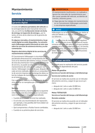 Mantenimiento
Servicio
Servicios de mantenimiento y
garantía digital
A través del adhesivo portadatos del vehículo en
la contraportada de este manual de instruccio-
nes, se confirman la liberación inicial o la fecha
de entrega, la inspección de entrega y, por lo
tanto, el inicio de la cobertura de la garantía de
su vehículo.
En algunos mercados, el mantenimiento y la ga-
rantía digital no están disponibles. Su concesio-
nario Volkswagen podrá informarle en este caso
sobre los servicios de asistencia técnica y su do-
cumentación.
Registro electrónico digital de los servicios de
mantenimiento realizados
El Concesionario Volkswagen o una empresa es-
pecializada almacenará los comprobantes de ser-
vicio en la memoria del sistema central. A través
de esta documentación transparente del historial
de servicio, se puede acceder a los trabajos de
mantenimiento del vehículo en cualquier mo-
mento. Volkswagen recomienda que, después de
cada servicio realizado, se solicite un comproban-
te de servicio impreso que contenga los datos so-
bre los trabajos de mantenimiento almacenados
en el sistema.
Con cada nuevo servicio, el comprobante de ser-
vicio anterior se reemplaza por una impresión ac-
tualizada.
Servicio
En Mantenimiento y Garantía digital, la siguiente
información está documentada por su Concesio-
nario Volkswagen o empresa especializada:
– Cuando determinado servicio fue realizado.
– Si se le dio una recomendación de reparación,
por ejemplo, si las pastillas del freno deben ser
cambiadas pronto.
– Qué componentes o fluidos fueron cambiados.
– Cuando es su próximo plazo de servicios.
ADVERTENCIA
El mantenimiento insuficiente o no realizado e
ignorar los intervalos de mantenimiento pue-
den causar paradas del vehículo, accidentes de
tránsito y lesiones graves.
● Haga ejecutar los trabajos de mantenimiento
en un Concesionario Volkswagen autorizado
o una empresa especializada.
AVISO
Volkswagen no se hace responsable por daños al
vehículo debido a un servicio insuficiente o pie-
zas faltantes.
Los servicios de mantenimiento regulares
en el vehículo sirven no solo para el mante-
nimiento del valor del vehículo, sino que también
contribuyen a la seguridad operativa y al tránsito.
Por ese motivo, los servicios de mantenimiento
deben ser realizados según las especificaciones
de Volkswagen. 
Su primer servicio
El período para la realización del servicio puede
ser diferente dependiendo del país.
Motor de gasolina
Servicio en función del tiempo o del kilometraje
Servicio de Cambio de aceite
El servicio se realiza de acuerdo con el indicador
del próximo servicio, y según lo que ocurra pri-
mero:
– después de 1 año o cada 10.000 km;
– después de 1 año o cada 15.000 km.
Motor TOTALFLEX
Servicio en función del tiempo o del kilometraje
Revisión estándar
El servicio se realiza de acuerdo con el indicador
del próximo servicio, y según lo que ocurra pri-
mero:
– después de 1 año o cada 10.000 km. 
Mantenimiento 277
21B.5L1.SAV.60
C
O
P
I
A
 