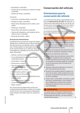 – Neumáticos: comprobar
– Presión de los neumáticos en todas las ruedas:
comprobar
– Sistema de frenos: comprobar
Carrocería
– Carrocería: comprobar daños y corrosión
– Drenajes de agua: comprobar
– Paleta de los limpiadores de los vidrios: com-
probar
– Parabrisas: comprobar
– Parte inferior del vehículo: comprobar
– Sistema de limpiadores y de lavadores de los
vidrios y faros: comprobar
– Recorrido de prueba: realizar
Artículos de mantenimiento
Complemente los artículos de inspección (depen-
diendo de las condiciones de uso de los equipos
del vehículo como, por ejemplo, motor, transmi-
sión o fluidos) deben ser ejecutados otros artícu-
los de mantenimiento en su vehículo. Estos artí-
culos deben ser realizados en función del tiem-
poy/o kilometraje.
– Aditivos: sustituir/completar
– Correa dentada/tensor de correa dentada:
comprobar/sustituir
– Correa poli-V: sustituir
– Filtro de aire: sustituir
– Filtro de combustible: sustituir (únicamente
vehículos TOTALFLEX)
– Líquido de frenos: sustituir
– Filtro de polvo y polen: sustituir
– Motor: sustituir filtro/aceite
– Sistema de accionamiento del eje/diferencial:
sustituir aceite
– Techo solar: limpiar y lubricar
– Transmisión: cambiar aceite y filtro
– Bujías: sustituir
Por razones técnicas (desarrollo continuo de
componentes) podrá haber cambios en los objeti-
vos de servicio. Los Concesionarios Volkswagen
están siempre informados sobre los cambios ac-
tuales. 
Conservación del vehículo
Orientaciones para la
conservación del vehículo
La conservación frecuente y especializada contri-
buye al mantenimiento del valor del vehículo. La
conservación adecuada puede ser una de las con-
diciones para reconocer los derechos de cobertu-
ra en garantía contra daños de corrosión y pro-
blemas de pintura en la carrocería.
Los productos propios de conservación adecua-
dos pueden obtenerse en una Concesionario
Volkswagen.
ADVERTENCIA
Los productos de conservación pueden ser tóxi-
cos y peligrosos. Los productos de conservación
inadecuados y su uso impropio pueden causar
accidentes, así como también lesiones, quema-
duras y envenenamientos graves.
● Mantener los productos de conservación úni-
camente en recipientes originales cerrados.
● Observar la información del envase.
● Jamás utilizar latas de alimento vacías, bote-
llas u otros recipientes para el almacena-
miento de productos de conservación, ya que
su contenido no siempre puede ser reconoci-
do por las personas como el producto de
conservación.
● Mantener todos los productos de conserva-
ción fuera del alcance de niños.
● Durante el uso pueden liberarse vapores no-
civos. Por lo tanto, utilizar productos de con-
servación únicamente al aire libre o en recin-
tos bien ventilados.
● Jamás utilice combustible, trementina, aceite
del motor, quitaesmaltes u otros líquidos
muy volátiles para conservación, lavado o
limpieza del vehículo. Éstos son tóxicos y
muy inflamables.
ADVERTENCIA
La conservación y la limpieza inadecuada de
piezas del vehículo pueden limitar los equipos
de seguridad del vehículo y, de esta manera,
causar lesiones graves. 
Conservación del vehículo 279
21B.5L1.SAV.60
C
O
P
I
A
 
