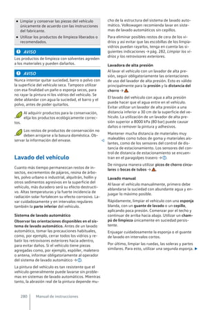 ● Limpiar y conservar las piezas del vehículo
únicamente de acuerdo con las instrucciones
del fabricante.
● Utilizar los productos de limpieza liberados o
recomendados.
AVISO
Los productos de limpieza con solventes agreden
a los materiales y pueden dañarlos.
AVISO
Nunca intentar quitar suciedad, barro o polvo con
la superficie del vehículo seca. Tampoco utilizar
con esa finalidad un paño o esponja secos, para
no rayar la pintura ni los vidrios del vehículo. Se
debe ablandar con agua la suciedad, el barro y el
polvo, antes de poder quitarlos.
Al adquirir productos para la conservación,
elija los productos ecológicamente correc-
tos.
Los restos de productos de conservación no
deben arrojarse a la basura doméstica. Ob-
servar la información del envase. 
Lavado del vehículo
Cuanto más tiempo permanezcan restos de in-
sectos, excrementos de pájaros, resina de árbo-
les, polvo urbano o industrial, alquitrán, hollín y
otros sedimentos agresivos en la superficie del
vehículo, más duradero será su efecto destructi-
vo. Altas temperaturas y la fuerte incidencia de
radiación solar fortalecen su efecto corrosivo. La-
var cuidadosamente y en intervalos regulares
también la parte inferior del vehículo.
Sistema de lavado automático
Observar las orientaciones disponibles en el sis-
tema de lavado automático. Antes de un lavado
automático, tomar las precauciones habituales,
como, por ejemplo, cerrar todos los vidrios y re-
batir los retrovisores exteriores hacia adentro,
para evitar daños. Si el vehículo tiene piezas
agregadas como, por ejemplo, espóiler, maletero
o antena, informar obligatoriamente al operador
del sistema de lavado automático → .
La pintura del vehículo es tan resistente que el
vehículo generalmente puede lavarse sin proble-
mas en sistemas de lavado automáticos. Mientras
tanto, la abrasión real de la pintura depende mu-
cho de la estructura del sistema de lavado auto-
mático. Volkswagen recomienda lavar en siste-
mas de lavado automáticos sin cepillos.
Para eliminar posibles restos de cera de los vi-
drios y así evitar que las escobillas de los limpia-
vidrios puedan rayarlos, tenga en cuenta las si-
guientes indicaciones → pág. 282, Limpiar los vi-
drios y los retrovisores exteriores.
Lavadora de alta presión
Al lavar el vehículo con un lavador de alta pre-
sión, seguir obligatoriamente las orientaciones
de uso del lavador de alta presión. Esto es válido
principalmente para la presión y la distancia del
chorro → .
El lavado del vehículo con agua a alta presión
puede hacer que el agua entre en el vehículo.
Evitar utilizar un lavador de alta presión a una
distancia inferior a 30 cm de la superficie del ve-
hículo. La utilización de un lavador de alta pre-
sión superior a 8000 kPa (80 bar) puede causar
daños o remover la pintura y adhesivos.
Mantener mucha distancia de materiales muy
maleables como tubos de goma y materiales ais-
lantes, como de los sensores del control de dis-
tancia de estacionamiento. Los sensores del con-
trol de distancia de estacionamiento se encuen-
tran en el paragolpes trasero → .
De ninguna manera utilizar picos de chorro circu-
lares o bocas de tubos → .
Lavado manual
Al lavar el vehículo manualmente, primero debe
ablandarse la suciedad con abundante agua y en-
juagar lo máximo posible.
Rápidamente, limpiar el vehículo con una esponja
blanda, con un guante de lavado o un cepillo,
aplicando poca presión. Comenzar por el techo y
continuar de arriba hacia abajo. Utilizar un cham-
pú de limpieza únicamente en suciedad persis-
tente.
Enjuagar cuidadosamente la esponja o el guante
de lavado en intervalos cortos.
Por último, limpiar las ruedas, las soleras y partes
similares. Para esto, utilizar una segunda esponja. 
Manual de instrucciones
280
 