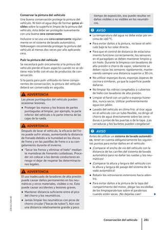 Conservar la pintura del vehículo
Una buena conservación protege la pintura del
vehículo. Ni bien el agua deja de formar gotas vi-
sibles sobre la superficie limpia de la pintura del
vehículo, ésta debe ser protegida nuevamente
con una buena cera conservante.
Inclusive si se usa una cera conservante regular-
mente en el sistema de lavado automático,
Volkswagen recomienda proteger la pintura del
vehículo al menos dos veces por año aplicando
cera.
Pulir la pintura del vehículo
Se necesitará pulir únicamente si la pintura del
vehículo pierde el buen aspecto cuando no se ob-
tiene más brillo con el uso de productos de con-
servación.
Si la pasta para pulir utilizada no tiene compo-
nentes de conservación, la pintura del vehículo
deberá ser conservada en seguida.
ADVERTENCIA
Las piezas puntiagudas del vehículo pueden
ocasionar lesiones.
● Proteger las manos y los brazos de partes
puntiagudas al limpiar, por ejemplo, la parte
inferior del vehículo o la parte interna de las
cajas de la rueda.
ADVERTENCIA
Después de lavar el vehículo, la eficacia del fre-
no puede sufrir atraso, aumentando la distancia
de frenado debido a la humedad en los discos
de freno y en las pastillas de freno o a su con-
gelamiento durante el invierno.
● “Secar los frenos y eliminar el hielo” median-
te maniobras de frenando cuidadosas. Proce-
der sin colocar a los demás conductores en
riesgo ni dejar de respetar las determinacio-
nes legales.
ADVERTENCIA
El uso inadecuado de lavadores de alta presión
puede causar daños permanentes en los neu-
máticos y otros materiales, visibles o no. Esto
puede causar accidentes y lesiones graves.
● Mantener distancia suficiente entre el pico
del chorro y los neumáticos.
● Jamás limpiar los neumáticos con picos de
chorro circular (“bocas de tubos”). Aún con
una distancia relativamente grande y poco
tiempo de exposición, eso puede resultar en
daños visibles o no visibles en los neumáti-
cos.
AVISO
● La temperatura del agua no debe estar por en-
cima de +60 °C.
● Para evitar daños a la pintura, no lavar el vehí-
culo bajo la luz solar directa.
● Para que el control de distancia de estaciona-
miento funcione correctamente, los sensores
en el paragolpes se deben mantener limpios y
sin hielo. Durante la limpieza con lavadores de
alta presión o chorro de vapor, solamente se
deben rociar los sensores rápidamente, mante-
niendo siempre una distancia superior a 30 cm.
● No utilizar esponjas duras, esponjas ásperas de
cocina o similares, ya que la superficie puede
dañarse.
● No limpiar los vidrios congelados o cubiertos
de hielo con lavadores de alta presión.
● Limpiar el farol con un paño o esponja húme-
dos, nunca secos. Utilizar preferentemente
agua con jabón.
● Lavado del vehículo en clima frío: al tirar agua
en el vehículo con un tubo flexible, no dirigir el
chorro de agua directamente sobre las cerra-
duras o juntas de las puertas o de la tapa. ¡Las
cerraduras y los burletes pueden congelarse!
AVISO
Antes de utilizar un sistema de lavado automáti-
co, tener en cuenta obligatoriamente los siguien-
tes puntos para evitar daños en el vehículo:
● ¡Comparar el ancho de vía del vehículo con la
distancia de los carriles del sistema de lavado
automático para no dañar las ruedas y los neu-
máticos!
● ¡Comparar la altura y largura del vehículo con
la altura y largura de pasaje del sistema de la-
vado automático!
● Rebatir los retrovisores exteriores hacia aden-
tro.
● Para evitar daños a la pintura de la tapa del
compartimento del motor, plegar las escobillas
de los limpiaparabrisas sobre el parabrisas
cuando estén secas. ¡No dejarlas caer! 
Conservación del vehículo 281
21B.5L1.SAV.60
 